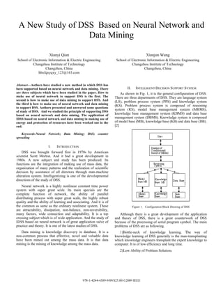 A New Study of DSS Based on Neural Network and
                  Data Mining

                       Xianyi Qian                                                          Xianjun Wang
School of Electronic Information & Electric Engineering              School of Electronic Information & Electric Engineering
          Changzhou Institute of Technology                                    Changzhou Institute of Technology
                   Changzhou, China                                                     Changzhou, China
              hbxfqxyqxy_123@163.com


Abstract—Authors have studied a new method in which DSS has
been supported based on neural network and data mining. There               II.     INTELLIGENT DECISION SUPPORT SYSTEM
are three subjects which have been studied in the paper. How to         As shown in Fig. 1, it is the general configuration of DSS.
make use of neural network to support DSS is the first. The         There are three departments of DSS. They are language system
second is how to make use of data mining to support DSS. And        (LS), problem process system (PPS) and knowledge system
the third is how to make use of neural network and data mining
                                                                    (KS). Problem process system is composed of reasoning
to support DSS. Authors presented and answered some questions
                                                                    system (RS), model base management system (MBMS),
of study of DSS. And we studied the principle of supporting DSS
based on neural network and data mining. The application of         knowledge base management system (KBMS) and data base
IDSS based on neural network and data mining in making use of       management system (DBMS). Knowledge system is composed
energy and protection of resources have been worked out in the      of model base (MB), knowledge base (KB) and data base (DB).
end.                                                                [2]

    Keywords-Neural Network; Data Mining; DSS; counter
spreading

                      I.    INTRODUCTION
    DSS was brought forward first in 1970s by American
scientist Scott Morton. And it had a great development in
1980s. A new subject and study has been produced. Its
functions are the integration of making use of mass data, the
organization of many patterns and the realization of scientific
decision by assistance of all directors through man-machine
alteration system. Intelligentizing is one of the developmental
directions of the study of DSS.
    Neural network is a highly nonlinear constant time power
system with super great scale. Its main specials are the
complete function of network, the ability of parallel
distributing process with super great scale, the highly robust
quality and the ability of learning and associating. And it is of
the common as same as the ordinary nonlinear system. These                        Figure 1. Configuration Block Drawing of DSS
are attractability, dissipation, non-balance, non-reversibility,
many factors, wide connection and adaptability. It is a top            Although there is a great development of the application
crossing subject which is of wide application. And the study of     and theory of DSS, there is a great counterwork of DSS
IDSS based on neural network is of great application valve of       because of the processing of serial program symbol. The main
practice and theory. It is one of the latest studies of DSS.        problems of DSS are as following.
   Data mining is knowledge discovery in database. It is a             1)Bottle-neck of knowledge learning. The way of
non-common process that effective, novel and valuable data          knowledge learning of DSS generally is the man-transplanting
have been mined out among the mass data. It is that data            which knowledge engineers transplant the expert knowledge to
mining is the mining of knowledge among the mass data.              computer. It is of low efficiency and long time.
                                                                       2)Low Ability of Problem Solution；




                                              978-1-4244-4589-9/09/$25.00 ©2009 IEEE
 