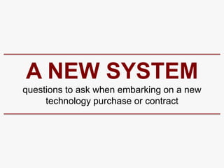 A NEW SYSTEM
questions to ask when embarking on a new
     technology purchase or contract
 
