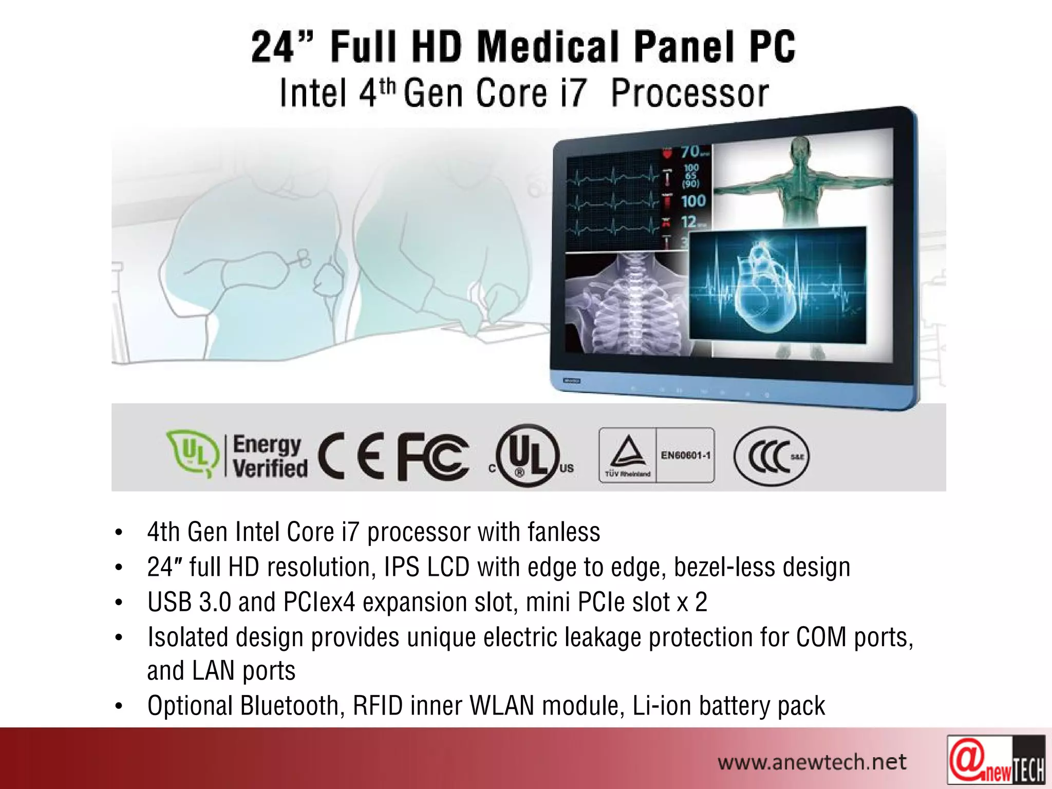• 4th Gen Intel Core i7 processor with fanless
• 24″ full HD resolution, IPS LCD with edge to edge, bezel-less design
• USB 3.0 and PCIex4 expansion slot, mini PCIe slot x 2
• Isolated design provides unique electric leakage protection for COM ports,
and LAN ports
• Optional Bluetooth, RFID inner WLAN module, Li-ion battery pack
 