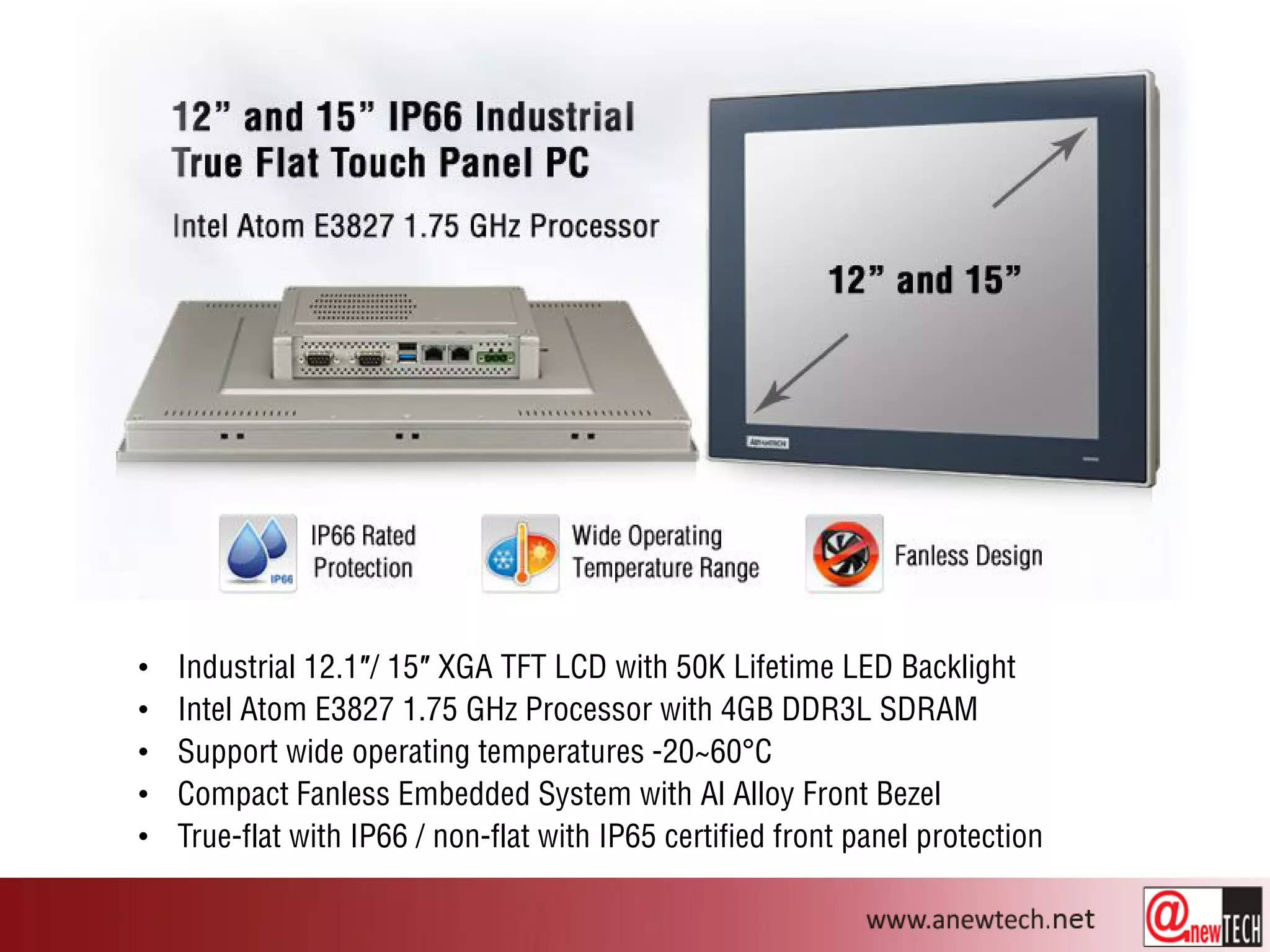 • Industrial 12.1″/ 15″ XGA TFT LCD with 50K Lifetime LED Backlight
• Intel Atom E3827 1.75 GHz Processor with 4GB DDR3L SDRAM
• Support wide operating temperatures -20~60°C
• Compact Fanless Embedded System with Al Alloy Front Bezel
• True-flat with IP66 / non-flat with IP65 certified front panel protection
 