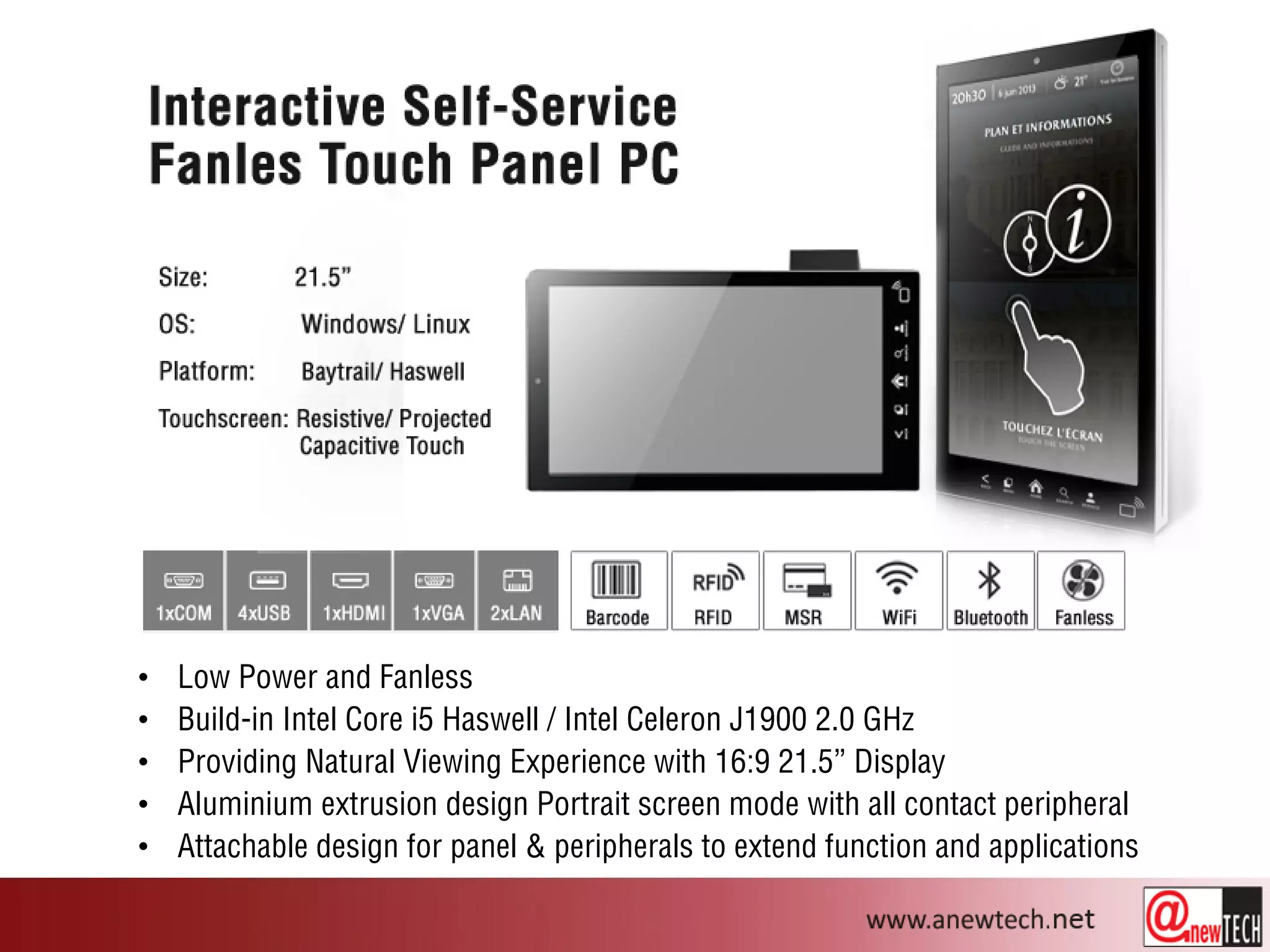 • Low Power and Fanless
• Build-in Intel Core i5 Haswell / Intel Celeron J1900 2.0 GHz
• Providing Natural Viewing Experience with 16:9 21.5” Display
• Aluminium extrusion design Portrait screen mode with all contact peripheral
• Attachable design for panel & peripherals to extend function and applications
 