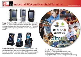 Industrial PDA and Handheld Terminal                                            www.anewtech.net




Rugged Industrial PDA is a fully-functional communication
device for any outdoor applications. Comes with standard
military certifications, and is constructed with an IP67/ IP65
rating guaranteeing total protection against dirt, dust and
water.




Handheld terminal provides a total wireless solution with
Windows Mobile® or Android operating system. Handheld            Anewtech Systems Pte Ltd
terminal comes with barcode reader, RFID reader, magnetic        Blk 1026, Tai Seng Avenue #03-3544/3546
stripe card reader, smart card reader and thermal printer.       Tai Seng Industrial Estate Singapore 534413
                                                                 Tel: (65) 6292 0801 Email: sales@anewtech.com.sg
 