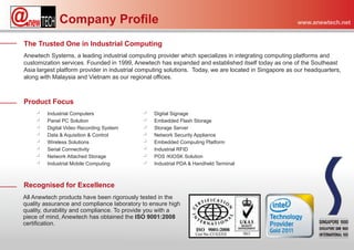 Company Profile                                                                           www.anewtech.net


The Trusted One in Industrial Computing
Anewtech Systems, a leading industrial computing provider which specializes in integrating computing platforms and
customization services. Founded in 1999, Anewtech has expanded and established itself today as one of the Southeast
Asia largest platform provider in industrial computing solutions. Today, we are located in Singapore as our headquarters,
along with Malaysia and Vietnam as our regional offices.



Product Focus
    ‫ب‬    Industrial Computers                ‫ب‬   Digital Signage
    ‫ب‬    Panel PC Solution                   ‫ب‬   Embedded Flash Storage
    ‫ب‬    Digital Video Recording System      ‫ب‬   Storage Server
    ‫ب‬    Data & Aquisition & Control         ‫ب‬   Network Security Appliance
    ‫ب‬    Wireless Solutions                  ‫ب‬   Embedded Computing Platform
    ‫ب‬    Serial Connectivity                 ‫ب‬   Industrial RFID
    ‫ب‬    Network Attached Storage            ‫ب‬   POS /KIOSK Solution
    ‫ب‬    Industrial Mobile Computing         ‫ب‬   Industrial PDA & Handheld Terminal



Recognised for Excellence
All Anewtech products have been rigorously tested in the
quality assurance and compliance laboratory to ensure high
quality, durability and compliance. To provide you with a
piece of mind, Anewtech has obtained the ISO 9001:2008
certification.
 