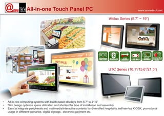 All-in-one Touch Panel PC                                                                     www.anewtech.net


                                                                                         Afolux Series (5.7” ~ 19”)




                                                                                        UTC Series (10.1”/15.6”/21.5”)




•   All-in-one computing systems with touch-based displays from 5.7” to 21.5”
•   Slim design optimize space utilization and shorten the time of installation and assembly.
•   Easy to integrate peripherals and multimedia/interactive contents for diversified hospitality, self-service KIOSK, promotional
    usage in different scenarios: digital signage, electronic payment etc.
 