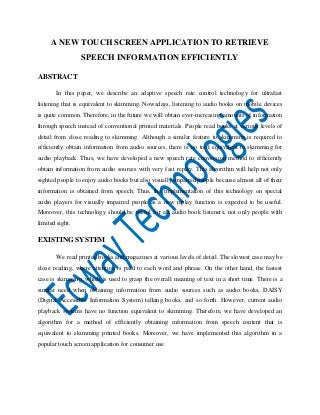 A NEW TOUCH SCREEN APPLICATION TO RETRIEVE
SPEECH INFORMATION EFFICIENTLY
ABSTRACT
In this paper, we describe an adaptive speech rate control technology for ultrafast
listening that is equivalent to skimming. Nowadays, listening to audio books on mobile devices
is quite common. Therefore, in the future we will obtain ever-increasing amounts of information
through speech instead of conventional printed materials. People read books at various levels of
detail from close reading to skimming. Although a similar feature to skimming is required to
efficiently obtain information from audio sources, there is no tool equivalent to skimming for
audio playback. Thus, we have developed a new speech rate conversion method to efficiently
obtain information from audio sources with very fast replay. This algorithm will help not only
sighted people to enjoy audio books but also visually impaired people because almost all of their
information is obtained from speech. Thus, the implementation of this technology on special
audio players for visually impaired people as a new replay function is expected to be useful.
Moreover, this technology should be useful for all audio book listeners, not only people with
limited sight.

EXISTING SYSTEM
We read printed books and magazines at various levels of detail. The slowest case may be
close reading, where attention is paid to each word and phrase. On the other hand, the fastest
case is skimming, which is used to grasp the overall meaning of text in a short time. There is a
similar need when obtaining information from audio sources such as audio books, DAISY
(Digital Accessible Information System) talking books, and so forth. However, current audio
playback systems have no function equivalent to skimming. Therefore, we have developed an
algorithm for a method of efficiently obtaining information from speech content that is
equivalent to skimming printed books. Moreover, we have implemented this algorithm in a
popular touch screen application for consumer use.

 