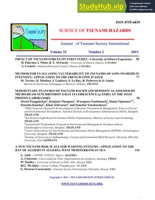  
	
  
1
ISSN 8755-6839
SCIENCE OF TSUNAMI HAZARDS
Journal of Tsunami Society International
Volume 32 Number 2 2013
IMPACT OF TSUNAMI FORCES ON STRUCTURES - University of Ottawa Experience 58
D. Palermo, I. Nistor & T. Al-Faesly - University of Ottawa, Ottawa, CANADA
A. Cornett - National Research Council, Ottawa, CANADA
METHOD FOR EVALUATING VULNERABILITY TO TSUNAMIS OF LOW-TO-MEDIUM
INTENSITY: APPLICATION TO THE FRENCH CÔTE D’AZUR 77
M. Terrier, D. Monfort, J. Lambert, S. Le Roy, R. Pedreros & O. Sedan
Bureau de Recherche Géologique et Minières, Orléans, FRANCE
SEDIMENTARY FEATURES OF TSUNAMI BACKWASH DEPOSITS AS ASSESSED BY
MICRO-BEAM SYNCHROTRON X-RAY FLUORESCENCE (µ-SXRF) AT THE SIAM
PHOTON LABORATORY 96
Siwatt Pongpiachan1
, Kanjana Thumanu2
, Waraporn Tanthanuch2
, Danai Tipmanee3,4
,
Panatda Kanchai1
, Klaus Schwarzer5
and Somchai Tancharakorn2*
1
NIDA Center for Research & Development of Disaster Prevention & Management, School of Social
and Environmental Development, National Institute of Development Administration (NIDA), Bangkok
THAILAND
2
Synchrotron Light Research Institute (Public Organization), Ministry of Science and Technology,
THAILAND
3
International Postgraduate Program in Environmental Management, Graduate School,
Chulalongkorn University, Bangkok, THAILAND
4
Center of Excellence for Environmental and Hazardous Waste Management (EHWM), Chulalongkorn
University, Bangkok, THAILAND
5
Institute of Geosciences Sedimentology, Coastal and Continental Shelf Research, Christian Albrechts
University, Kiel, GERMANY
A NEW TSUNAMI RISK SCALE FOR WARNING SYSTEMS - APPLICATION TO THE
BAY OF ALGIERS IN ALGERIA, WEST MEDITERRANEAN SEA 116
L. Amir - USTHB- FSTGAT, Algiers, ALGERIA
A. Cisternas - Universidad de Chile, Departamento de Geofisica, Santiago, CHILE
W. Dudley - University of Hawaii at Hilo, Hilo, Hawaii, USA
B.G. McAdoo - Vassar College, Poughkeepsie, NY, USA
G. Pararas-Carayannis - Tsunami Society International, Honolulu, Hawaii, USA
Copyright © 2013 - TSUNAMI SOCIETY INTERNATIONAL
WWW.TSUNAMISOCIETY.ORG
 