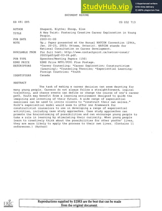 DOCUMENT RESUME
ED 481 085 CG 032 713
AUTHOR Shepard, Blythe; Shoop, Else
TITLE A New Twist: Fostering Creative Career Exploration in Young
People.
PUB DATE 2003-01-00
NOTE 9p.; Paper presented at the Annual NATCON Convention (29th,
Jan. 20-23, 2003; Ottawa, Ontario) . NATCON stands for
National Consultation on Career Development.
AVAILABLE FROM For full text: http://www.contactpoint.ca/natcon-conat/
2003/pdf/pdf-03-06.pdf.
PUB TYPE Speeches/Meeting Papers (150)
EDRS PRICE EDRS Price MF01/PC01 Plus Postage.
DESCRIPTORS *Career Counseling; *Career Exploration; Constructivism
(Learning); *Counseling Theories; *Experiential Learning;
Foreign Countries; *Youth
IDENTIFIERS Canada
ABSTRACT
The task of making a career decision can seem daunting for
many young people. Careers do not always follow a straightforward, logical
trajectory, and chance events can define or change the course of one's career
path. Youth may benefit from a learning environment designed to guide the
imagining and inventing of their future. A wide range of experiential
exercises can be used to invite clients to "construct their own selves."
Kolb's experiential model would seem to offer one framework for
constructivist counselors to use in developing a range of experiential
activities, including case study approaches. Case study approaches can
promote the brainstorming of possibilities and can encourage young people to
take a role in learning by stimulating their curiosity. When young people
learn to creatively think about the possibilities for other youths' lives,
they are more likely to apply the process to their own lives. (Contains 11
references.) (Author)
Reproductions supplied by EDRS are the best that can be made
from the original document.
 