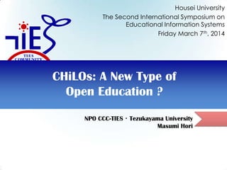 NPO CCC-TIES・Tezukayama University
Masumi Hori
CHiLOs: A New Type of
Open Education ?
Housei University
The Second International Symposium on
Educational Information Systems
Friday March 7th, 2014
 
