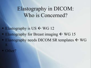 Elastography in DICOM:
Who is Concerned?
 Elastography is US  WG 12
 Elastography for Breast imaging  WG 15
 Elastography needs DICOM SR templates  WG
8
 Other?
 