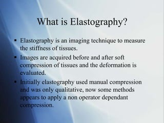 What is Elastography?
 Elastography is an imaging technique to measure
the stiffness of tissues.
 Images are acquired before and after soft
compression of tissues and the deformation is
evaluated.
 Initially elastography used manual compression
and was only qualitative, now some methods
appears to apply a non operator dependant
compression.
 