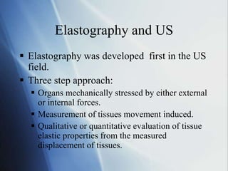 Elastography and US
 Elastography was developed first in the US
field.
 Three step approach:
 Organs mechanically stressed by either external
or internal forces.
 Measurement of tissues movement induced.
 Qualitative or quantitative evaluation of tissue
elastic properties from the measured
displacement of tissues.
 