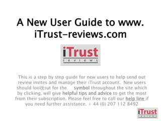 A New User Guide to www.
iTrust-reviews.com
This is a step by step guide for new users to help send out
review invites and manage their iTrust account. New users
should look out for the symbol throughout the site which
by clicking, will give helpful tips and advice to get the most
from their subscription. Please feel free to call our help line if
you need further assistance. + 44 (0) 207 112 8492
 