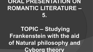 ORAL PRESENTATION ON
ROMANTIC LITERATURE –
5.
TOPIC – Studying
Frankenstein with the aid
of Natural philosophy and
Cyborg theory
 