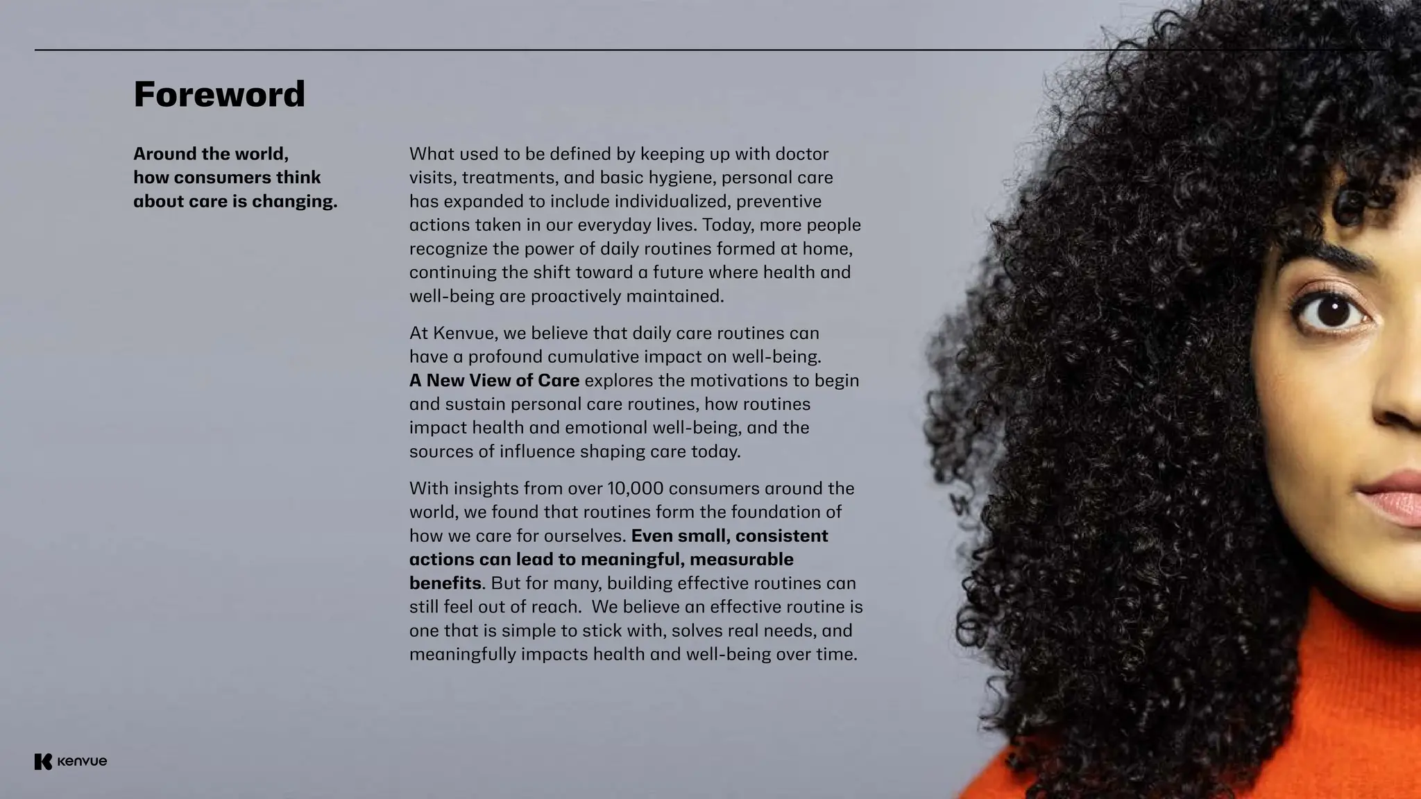 3
Foreword
Around the world,
how consumers think
about care is changing.
What used to be defined by keeping up with doctor
visits, treatments, and basic hygiene, personal care
has expanded to include individualized, preventive
actions taken in our everyday lives. Today, more people
recognize the power of daily routines formed at home,
continuing the shift toward a future where health and
well-being are proactively maintained.
At Kenvue, we believe that daily care routines can
have a profound cumulative impact on well-being.
A New View of Care explores the motivations to begin
and sustain personal care routines, how routines
impact health and emotional well-being, and the
sources of influence shaping care today.
With insights from over 10,000 consumers around the
world, we found that routines form the foundation of
how we care for ourselves. Even small, consistent
actions can lead to meaningful, measurable
benefits. But for many, building effective routines can
still feel out of reach. We believe an effective routine is
one that is simple to stick with, solves real needs, and
meaningfully impacts health and well-being over time.
 
