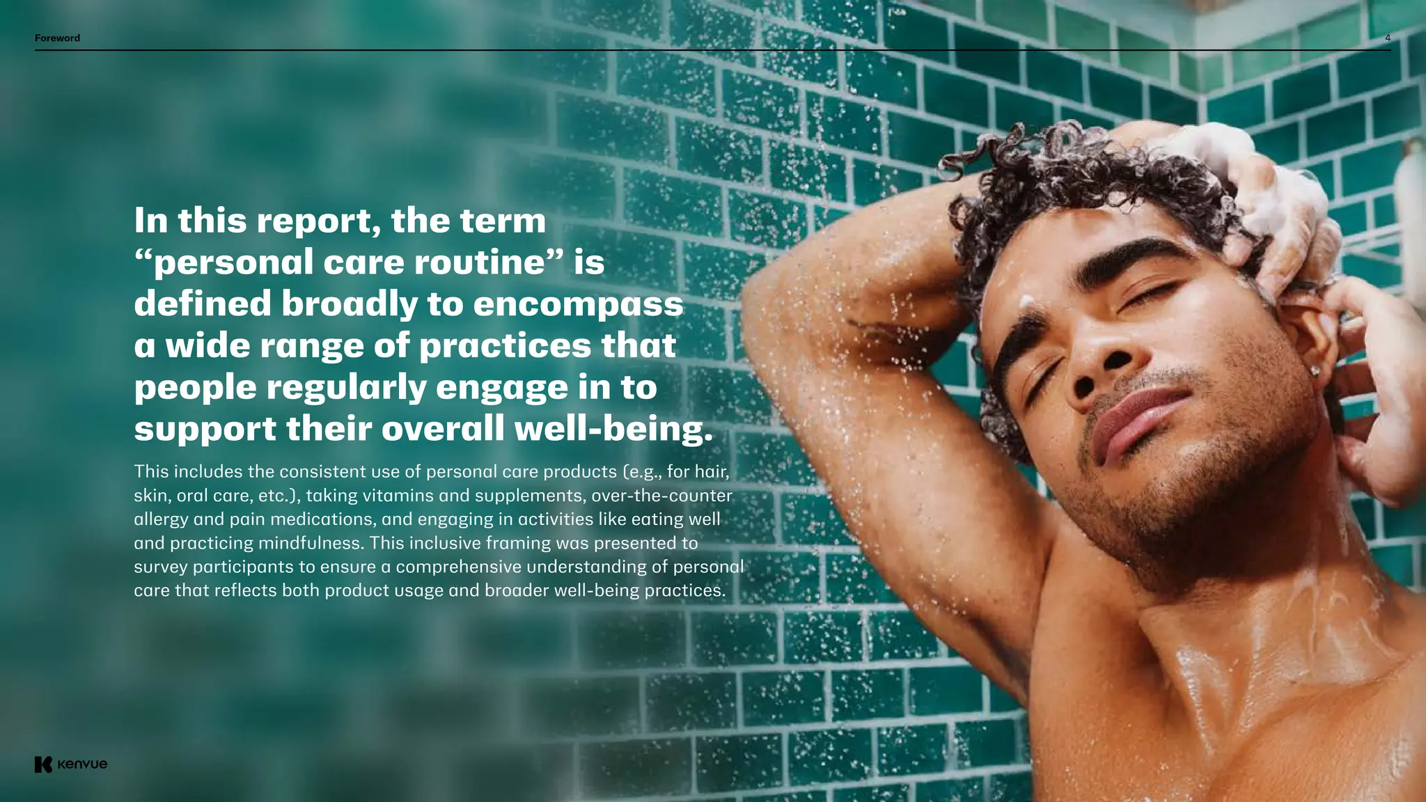 4
In this report, the term
“personal care routine” is
defined broadly to encompass
a wide range of practices that
people regularly engage in to
support their overall well-being.
This includes the consistent use of personal care products (e.g., for hair,
skin, oral care, etc.), taking vitamins and supplements, over-the-counter
allergy and pain medications, and engaging in activities like eating well
and practicing mindfulness. This inclusive framing was presented to
survey participants to ensure a comprehensive understanding of personal
care that reflects both product usage and broader well-being practices.
Foreword
 