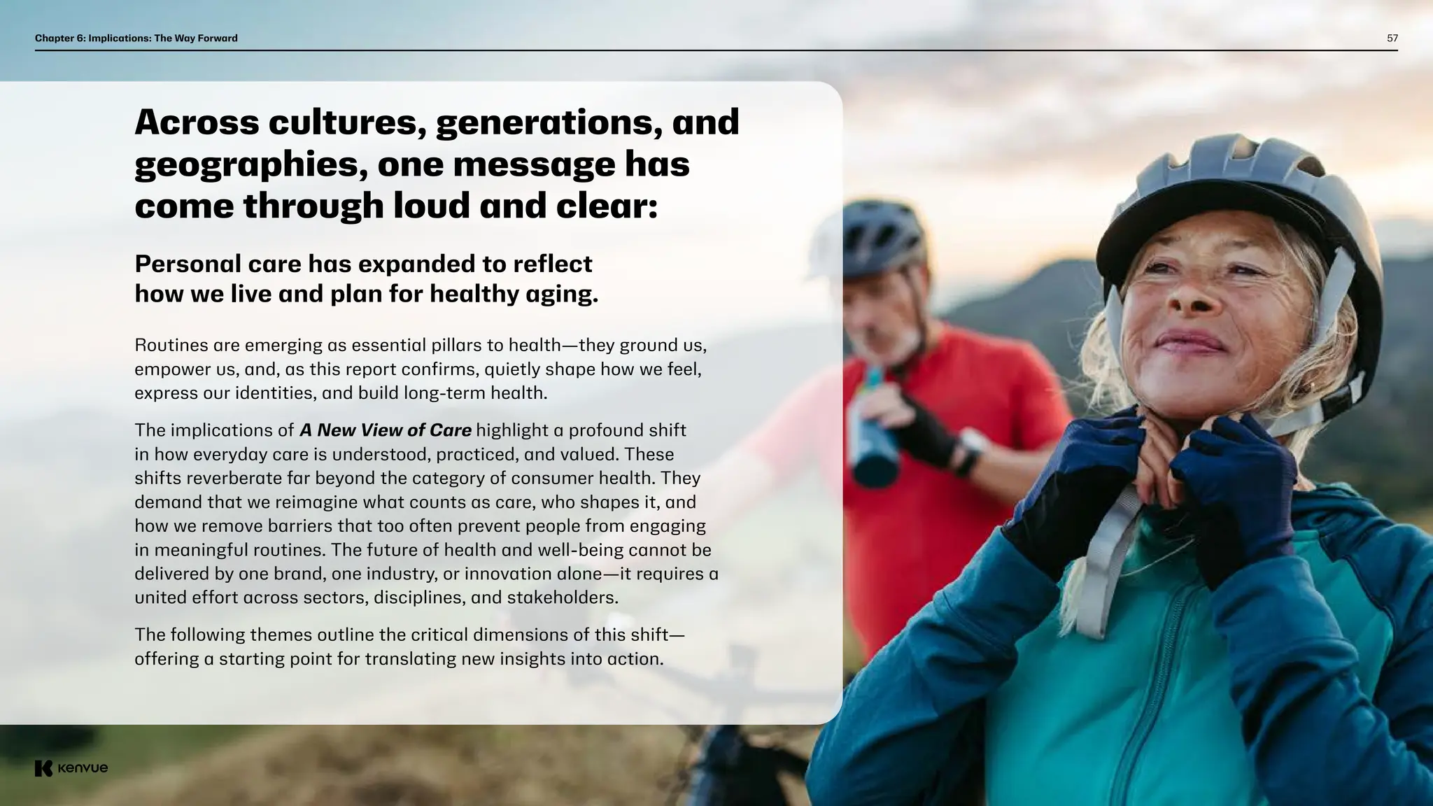 57
Chapter 6: Implications: The Way Forward  
Across cultures, generations, and
geographies, one message has
come through loud and clear:
Routines are emerging as essential pillars to health—they ground us,
empower us, and, as this report confirms, quietly shape how we feel,
express our identities, and build long-term health.
The implications of A New View of Care highlight a profound shift
in how everyday care is understood, practiced, and valued. These
shifts reverberate far beyond the category of consumer health. They
demand that we reimagine what counts as care, who shapes it, and
how we remove barriers that too often prevent people from engaging
in meaningful routines. The future of health and well-being cannot be
delivered by one brand, one industry, or innovation alone—it requires a
united effort across sectors, disciplines, and stakeholders.
The following themes outline the critical dimensions of this shift—
offering a starting point for translating new insights into action.
Personal care has expanded to reflect
how we live and plan for healthy aging.
 