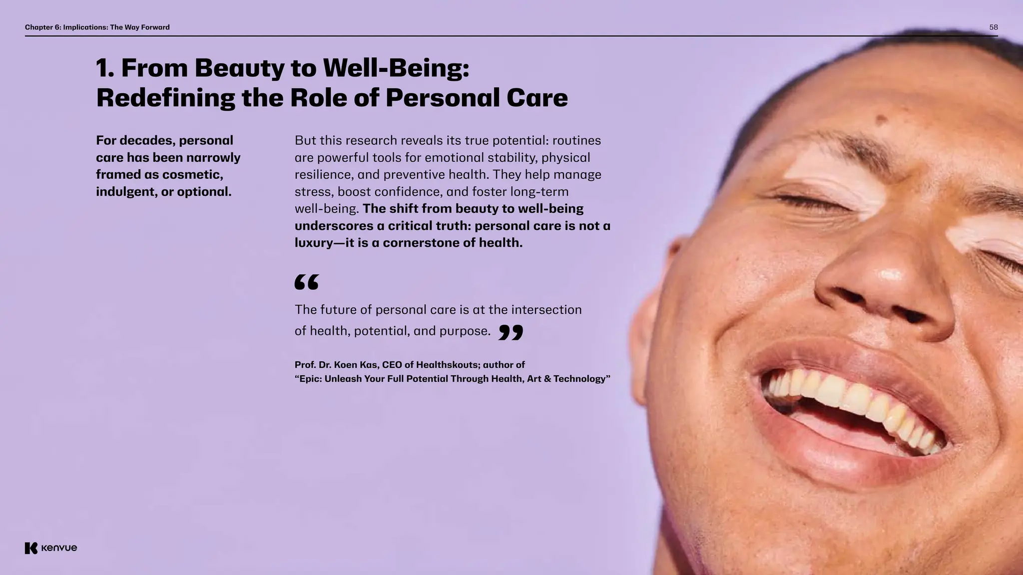 58
1. From Beauty to Well-Being:
Redefining the Role of Personal Care
For decades, personal
care has been narrowly
framed as cosmetic,
indulgent, or optional.
But this research reveals its true potential: routines
are powerful tools for emotional stability, physical
resilience, and preventive health. They help manage
stress, boost confidence, and foster long-term
well-being. The shift from beauty to well-being
underscores a critical truth: personal care is not a
luxury—it is a cornerstone of health.
The future of personal care is at the intersection
of health, potential, and purpose.
Prof. Dr. Koen Kas, CEO of Healthskouts; author of
“Epic: Unleash Your Full Potential Through Health, Art & Technology”
Chapter 6: Implications: The Way Forward  
 