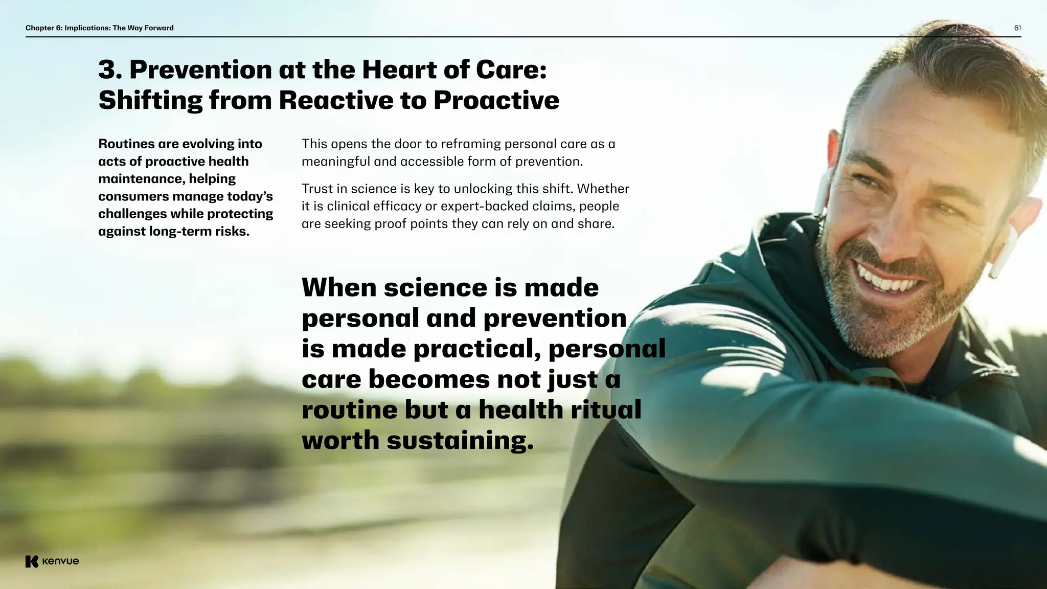 61
Chapter 6: Implications: The Way Forward  
3. Prevention at the Heart of Care:
Shifting from Reactive to Proactive
Routines are evolving into
acts of proactive health
maintenance, helping
consumers manage today’s
challenges while protecting
against long-term risks.
This opens the door to reframing personal care as a
meaningful and accessible form of prevention.
Trust in science is key to unlocking this shift. Whether
it is clinical efficacy or expert-backed claims, people
are seeking proof points they can rely on and share.
When science is made
personal and prevention
is made practical, personal
care becomes not just a
routine but a health ritual
worth sustaining.
 