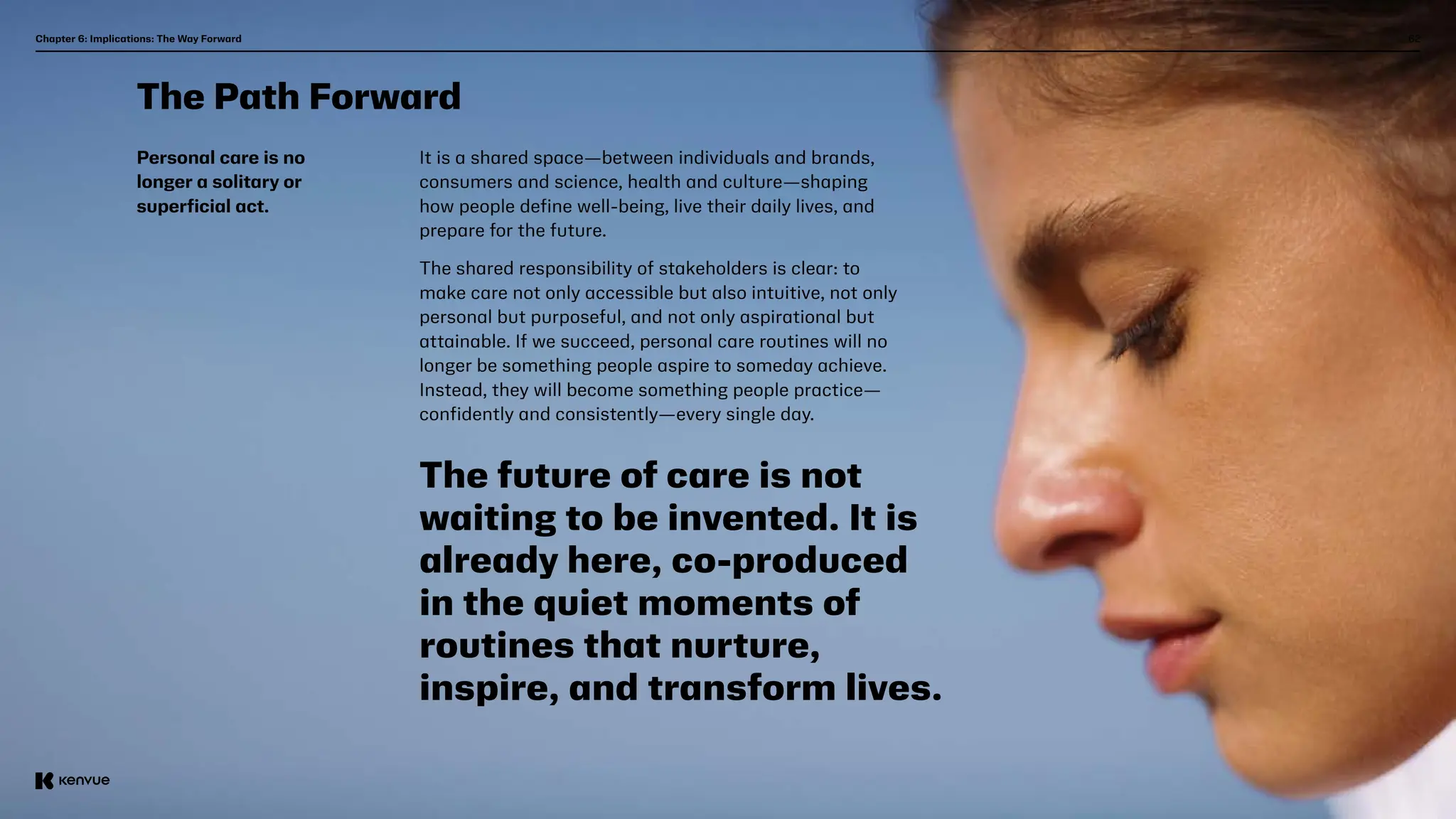 62
The Path Forward
Personal care is no
longer a solitary or
superficial act.
It is a shared space—between individuals and brands,
consumers and science, health and culture—shaping
how people define well-being, live their daily lives, and
prepare for the future.
The shared responsibility of stakeholders is clear: to
make care not only accessible but also intuitive, not only
personal but purposeful, and not only aspirational but
attainable. If we succeed, personal care routines will no
longer be something people aspire to someday achieve.
Instead, they will become something people practice—
confidently and consistently—every single day.
The future of care is not
waiting to be invented. It is
already here, co-produced
in the quiet moments of
routines that nurture,
inspire, and transform lives.
Chapter 6: Implications: The Way Forward  
 
