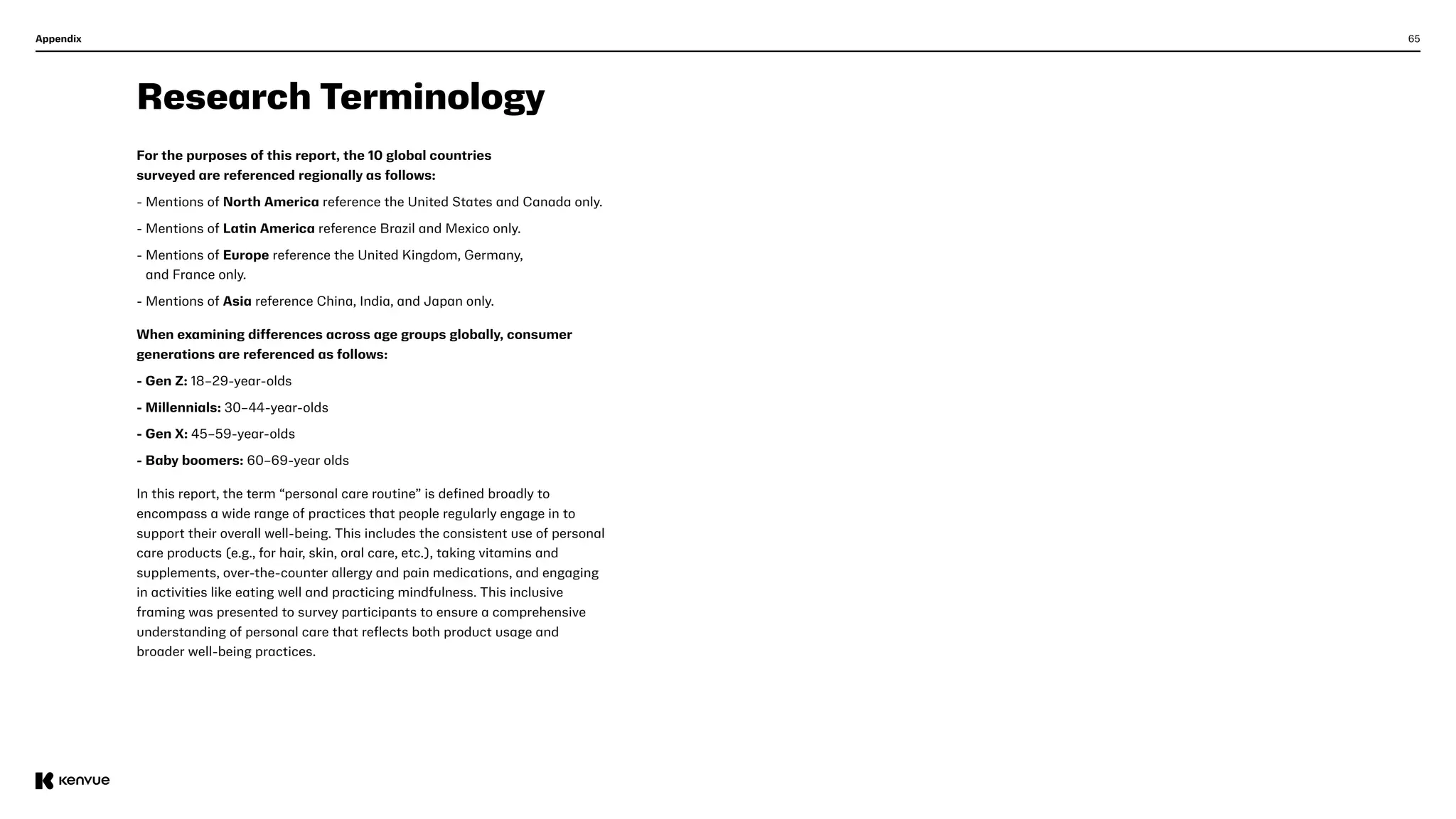 65
Appendix
Research Terminology
For the purposes of this report, the 10 global countries
surveyed are referenced regionally as follows:  
- Mentions of North America reference the United States and Canada only.
- Mentions of Latin America reference Brazil and Mexico only.
- 
Mentions of Europe reference the United Kingdom, Germany,
and France only.
- Mentions of Asia reference China, India, and Japan only.
When examining differences across age groups globally, consumer
generations are referenced as follows:
- Gen Z: 18–29-year-olds
- Millennials: 30–44-year-olds
- Gen X: 45–59-year-olds
- Baby boomers: 60–69-year olds
In this report, the term “personal care routine” is defined broadly to
encompass a wide range of practices that people regularly engage in to
support their overall well-being. This includes the consistent use of personal
care products (e.g., for hair, skin, oral care, etc.), taking vitamins and
supplements, over-the-counter allergy and pain medications, and engaging
in activities like eating well and practicing mindfulness. This inclusive
framing was presented to survey participants to ensure a comprehensive
understanding of personal care that reflects both product usage and
broader well-being practices.
 