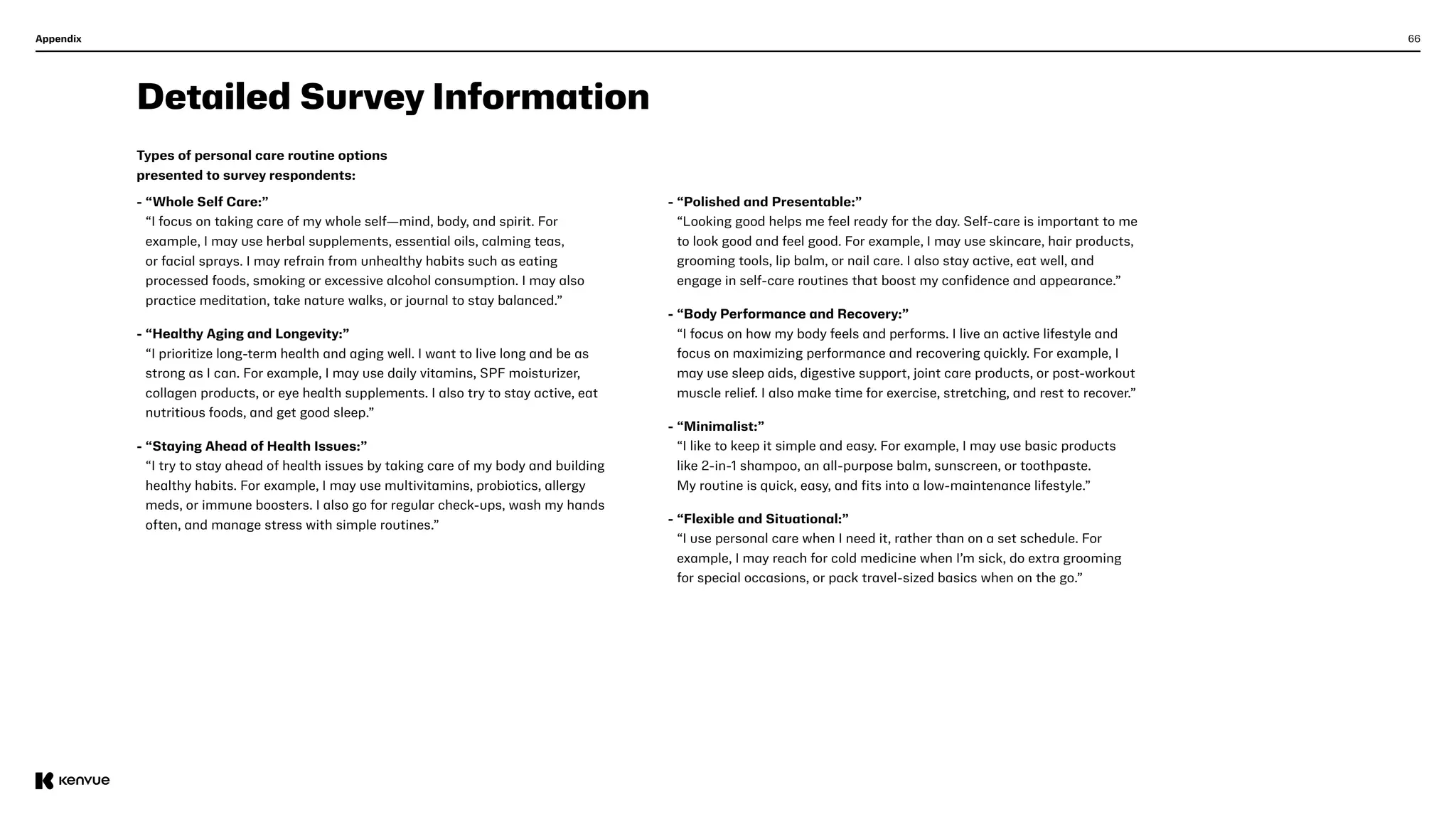 66
Appendix
Detailed Survey Information
Types of personal care routine options
presented to survey respondents:   
- 
“Whole Self Care:”
“I focus on taking care of my whole self—mind, body, and spirit. For
example, I may use herbal supplements, essential oils, calming teas,
or facial sprays. I may refrain from unhealthy habits such as eating
processed foods, smoking or excessive alcohol consumption. I may also
practice meditation, take nature walks, or journal to stay balanced.”
- 
“Healthy Aging and Longevity:”
“I prioritize long-term health and aging well. I want to live long and be as
strong as I can. For example, I may use daily vitamins, SPF moisturizer,
collagen products, or eye health supplements. I also try to stay active, eat
nutritious foods, and get good sleep.”
- 
“Staying Ahead of Health Issues:”
“I try to stay ahead of health issues by taking care of my body and building
healthy habits. For example, I may use multivitamins, probiotics, allergy
meds, or immune boosters. I also go for regular check-ups, wash my hands
often, and manage stress with simple routines.”
- 
“Polished and Presentable:”
“Looking good helps me feel ready for the day. Self-care is important to me
to look good and feel good. For example, I may use skincare, hair products,
grooming tools, lip balm, or nail care. I also stay active, eat well, and
engage in self-care routines that boost my confidence and appearance.”
- 
“Body Performance and Recovery:”
“I focus on how my body feels and performs. I live an active lifestyle and
focus on maximizing performance and recovering quickly. For example, I
may use sleep aids, digestive support, joint care products, or post-workout
muscle relief. I also make time for exercise, stretching, and rest to recover.”
- 
“Minimalist:”
“I like to keep it simple and easy. For example, I may use basic products
like 2-in-1 shampoo, an all-purpose balm, sunscreen, or toothpaste.
My routine is quick, easy, and fits into a low-maintenance lifestyle.”
- 
“Flexible and Situational:”
“I use personal care when I need it, rather than on a set schedule. For
example, I may reach for cold medicine when I’m sick, do extra grooming
for special occasions, or pack travel-sized basics when on the go.”
 