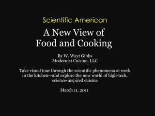 Scientific American   A New View of  Food and Cooking    By W. Wayt Gibbs  Modernist Cuisine, LLC  Take visual tour through the scientific phenomena at work in the kitchen—and explore the new world of high-tech, science-inspired cuisine   March 11, 2011  