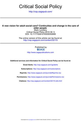 Critical Social Policy
                                    http://csp.sagepub.com/




A new vision for adult social care? Continuities and change in the care of
                               older people
                                       Mark Lymbery
                             Critical Social Policy 2010 30: 5
                            DOI: 10.1177/0261018309350806

                  The online version of this article can be found at:
                      http://csp.sagepub.com/content/30/1/5


                                                Published by:

                                http://www.sagepublications.com



       Additional services and information for Critical Social Policy can be found at:

                        Email Alerts: http://csp.sagepub.com/cgi/alerts

                     Subscriptions: http://csp.sagepub.com/subscriptions

                   Reprints: http://www.sagepub.com/journalsReprints.nav

               Permissions: http://www.sagepub.com/journalsPermissions.nav

                  Citations: http://csp.sagepub.com/content/30/1/5.refs.html




                    Downloaded from csp.sagepub.com at SWETS WISE ONLINE CONTENT on November 8, 2010
 
