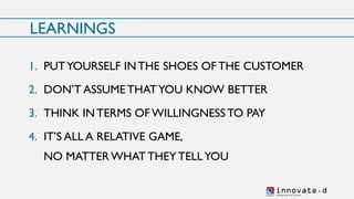 innovate.dSh aping t h e fu ture
LEARNINGS
1. PUTYOURSELF INTHE SHOES OFTHE CUSTOMER
2. DON’T ASSUME THATYOU KNOW BETTER
3. THINK IN TERMS OF WILLINGNESSTO PAY
4. IT’S ALL A RELATIVE GAME,
NO MATTER WHAT THEY TELLYOU
 