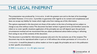 innovate.dSh aping t h e fu ture
THE LEGAL FINEPRINT
This presentation was produced by innovate.d with the greatest care and to the best of its knowledge
and belief. However, innovate.d provides no guarantee with regards to its content and completeness and
does not accept any liability for losses which might arise from making use of this information
The options expressed in this document are those of the author at the time of writing and are subject to
change at any time without notice.This document has been written in general terms and therefore cannot be
relied on to cover specific situations; application of the principles set out will depend upon the particular
circumstances involved and we recommend that you obtain professional advice before acting or refraining
from acting on any of the contents of this document.
This document is provided for information purposes only and is for the exclusive use of the recipient.This
document may not be reproduced either in part or in full without the written permission of innovate.d
innovate.d would be pleased to advise readers on how to apply the principles set out in this publication
to their specific circumstances
© 2020 innovate.d llc.All rights reserved
 