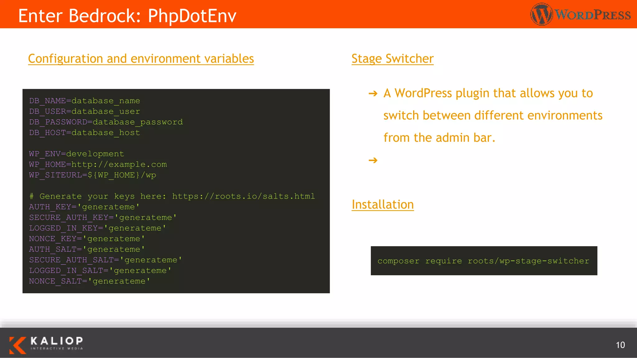 10
Configuration and environment variables
Enter Bedrock: PhpDotEnv
DB_NAME=database_name
DB_USER=database_user
DB_PASSWORD=database_password
DB_HOST=database_host
WP_ENV=development
WP_HOME=http://example.com
WP_SITEURL=${WP_HOME}/wp
# Generate your keys here: https://roots.io/salts.html
AUTH_KEY='generateme'
SECURE_AUTH_KEY='generateme'
LOGGED_IN_KEY='generateme'
NONCE_KEY='generateme'
AUTH_SALT='generateme'
SECURE_AUTH_SALT='generateme'
LOGGED_IN_SALT='generateme'
NONCE_SALT='generateme'
Stage Switcher
➔ A WordPress plugin that allows you to
switch between different environments
from the admin bar.
➔ https://roots.io/plugins/stage-switcher/
Installation
composer require roots/wp-stage-switcher
 