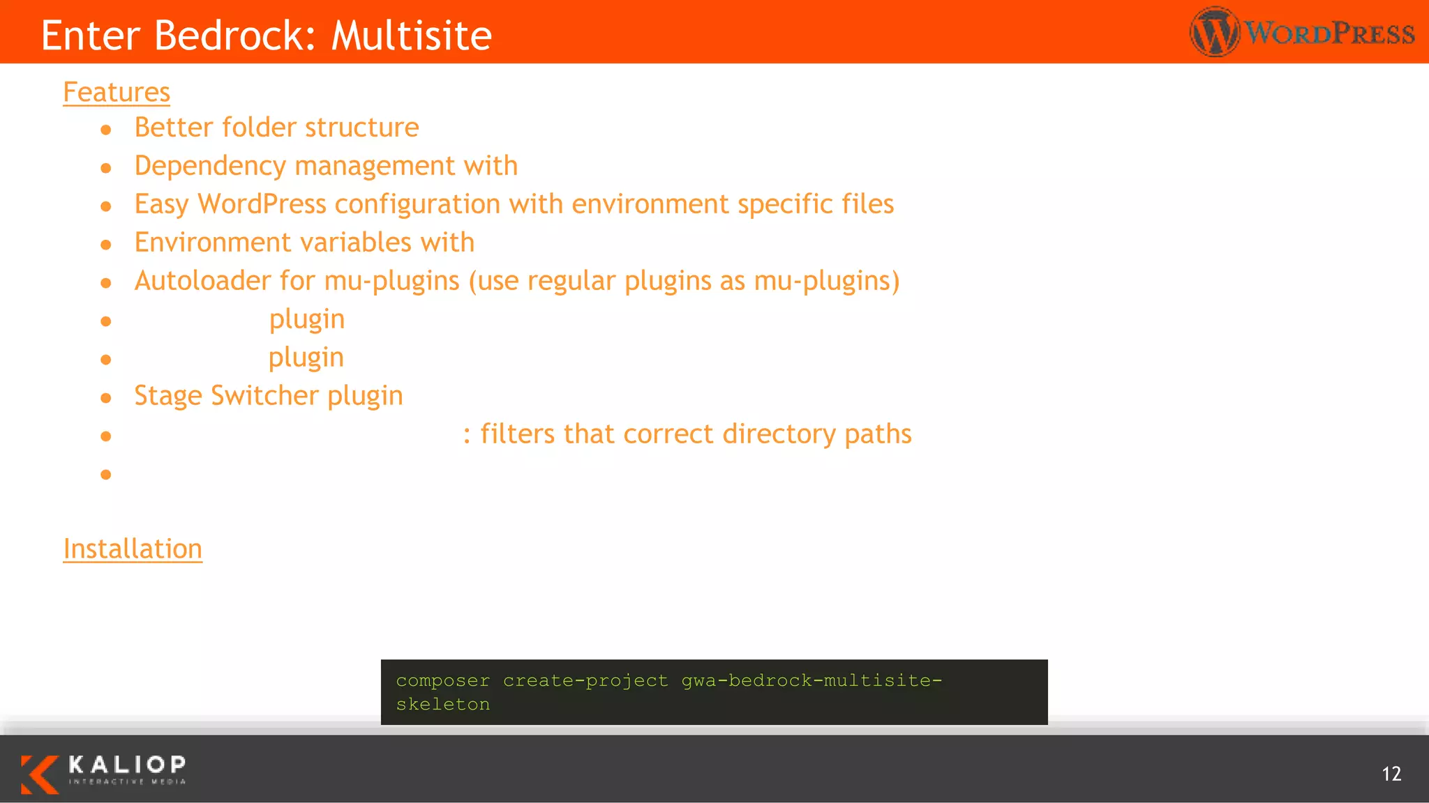 12
Features
● Better folder structure
● Dependency management with Composer
● Easy WordPress configuration with environment specific files
● Environment variables with Dotenv
● Autoloader for mu-plugins (use regular plugins as mu-plugins)
● Debug Bar plugin
● Developer plugin
● Stage Switcher plugin
● MultisiteDirectoryResolver: filters that correct directory paths
● Koodimonni composer lang support
Installation
Enter Bedrock: Multisite
composer create-project gwa-bedrock-multisite-
skeleton
 