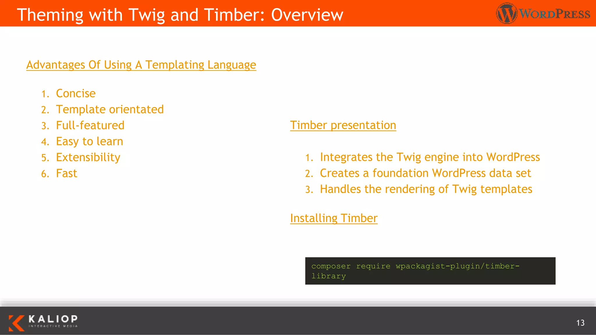 13
Advantages Of Using A Templating Language
1. Concise
2. Template orientated
3. Full-featured
4. Easy to learn
5. Extensibility
6. Fast
Theming with Twig and Timber: Overview
Timber presentation
1. Integrates the Twig engine into WordPress
2. Creates a foundation WordPress data set
3. Handles the rendering of Twig templates
Installing Timber
composer require wpackagist-plugin/timber-
library
 