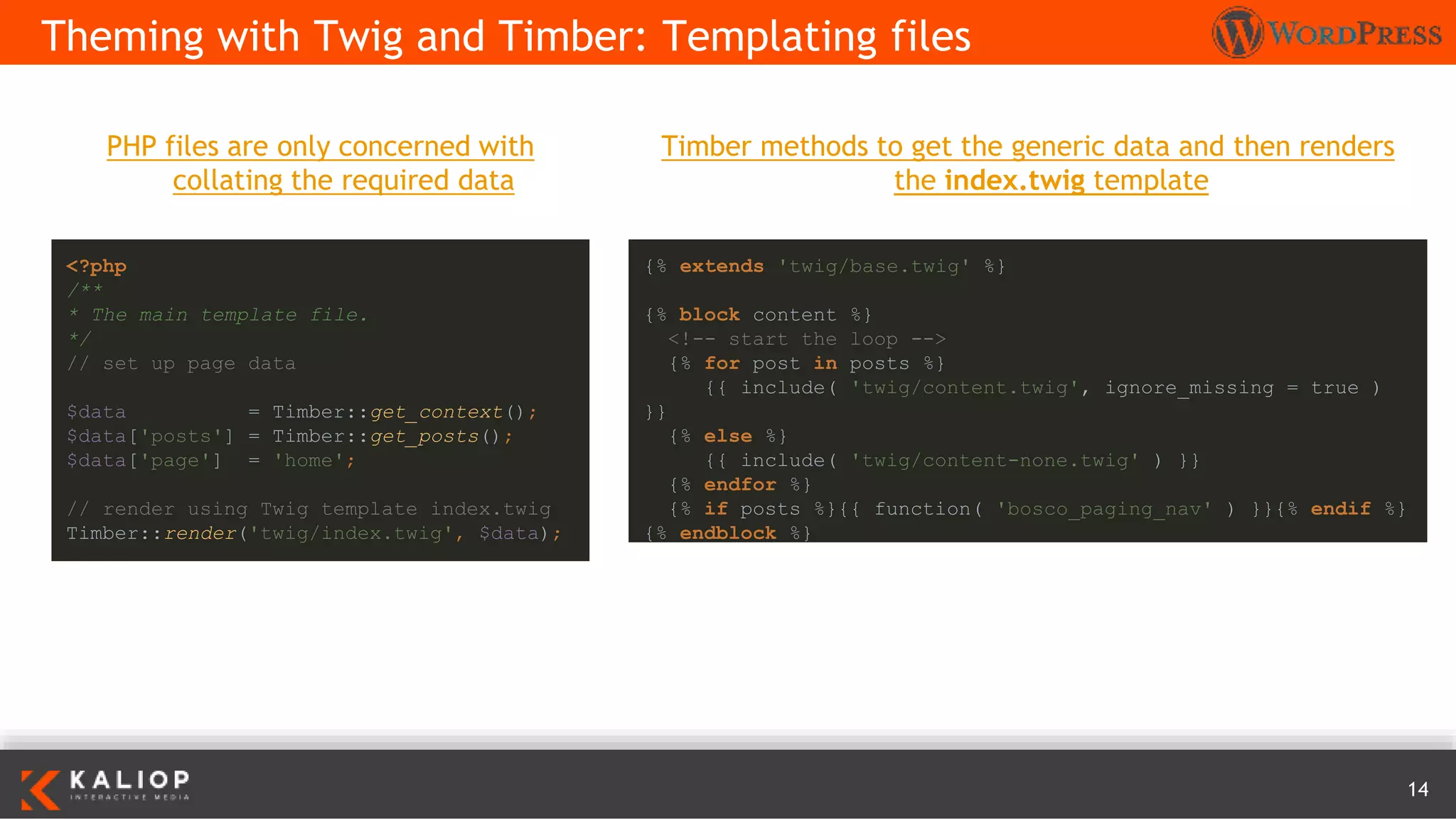 14
PHP files are only concerned with
collating the required data
Theming with Twig and Timber: Templating files
<?php
/**
* The main template file.
*/
// set up page data
$data = Timber::get_context();
$data['posts'] = Timber::get_posts();
$data['page'] = 'home';
// render using Twig template index.twig
Timber::render('twig/index.twig', $data);
{% extends 'twig/base.twig' %}
{% block content %}
<!-- start the loop -->
{% for post in posts %}
{{ include( 'twig/content.twig', ignore_missing = true )
}}
{% else %}
{{ include( 'twig/content-none.twig' ) }}
{% endfor %}
{% if posts %}{{ function( 'bosco_paging_nav' ) }}{% endif %}
{% endblock %}
Timber methods to get the generic data and then renders
the index.twig template
 