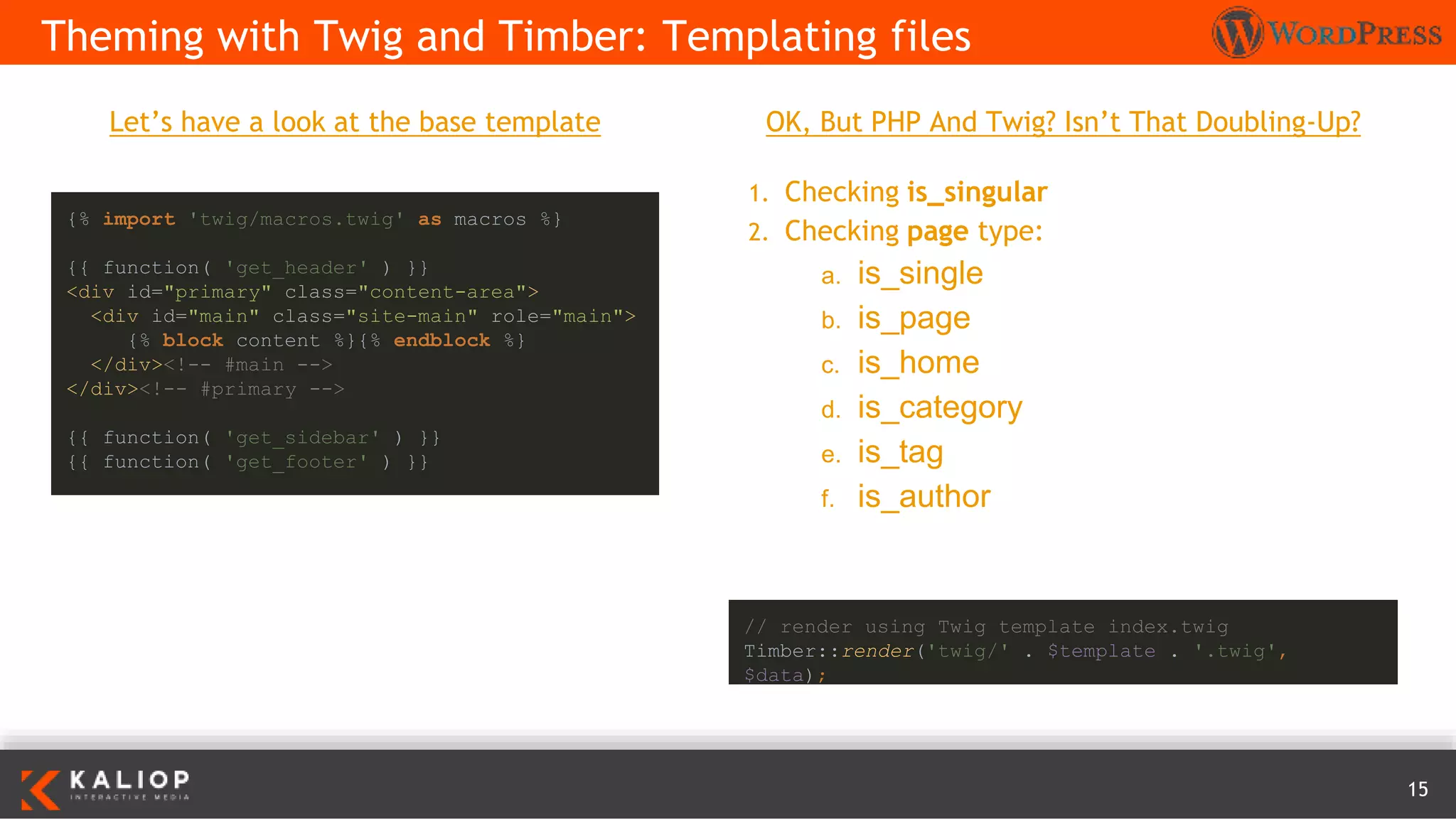 15
Let’s have a look at the base template
Theming with Twig and Timber: Templating files
{% import 'twig/macros.twig' as macros %}
{{ function( 'get_header' ) }}
<div id="primary" class="content-area">
<div id="main" class="site-main" role="main">
{% block content %}{% endblock %}
</div><!-- #main -->
</div><!-- #primary -->
{{ function( 'get_sidebar' ) }}
{{ function( 'get_footer' ) }}
OK, But PHP And Twig? Isn’t That Doubling-Up?
1. Checking is_singular
2. Checking page type:
a. is_single
b. is_page
c. is_home
d. is_category
e. is_tag
f. is_author
// render using Twig template index.twig
Timber::render('twig/' . $template . '.twig',
$data);
 