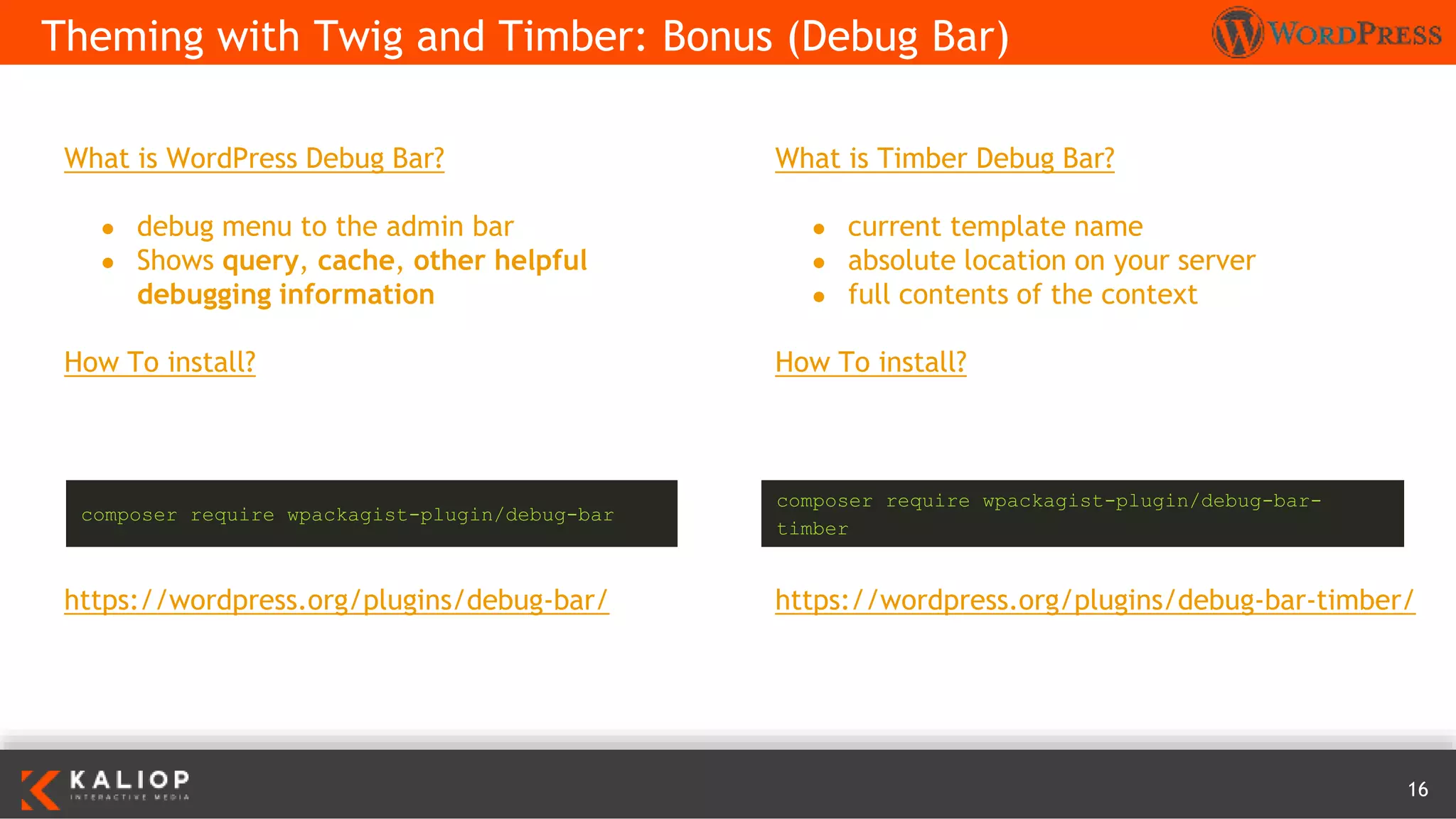 16
What is WordPress Debug Bar?
● debug menu to the admin bar
● Shows query, cache, other helpful
debugging information
How To install?
https://wordpress.org/plugins/debug-bar/
Theming with Twig and Timber: Bonus (Debug Bar)
What is Timber Debug Bar?
● current template name
● absolute location on your server
● full contents of the context
How To install?
https://wordpress.org/plugins/debug-bar-timber/
composer require wpackagist-plugin/debug-bar
composer require wpackagist-plugin/debug-bar-
timber
 