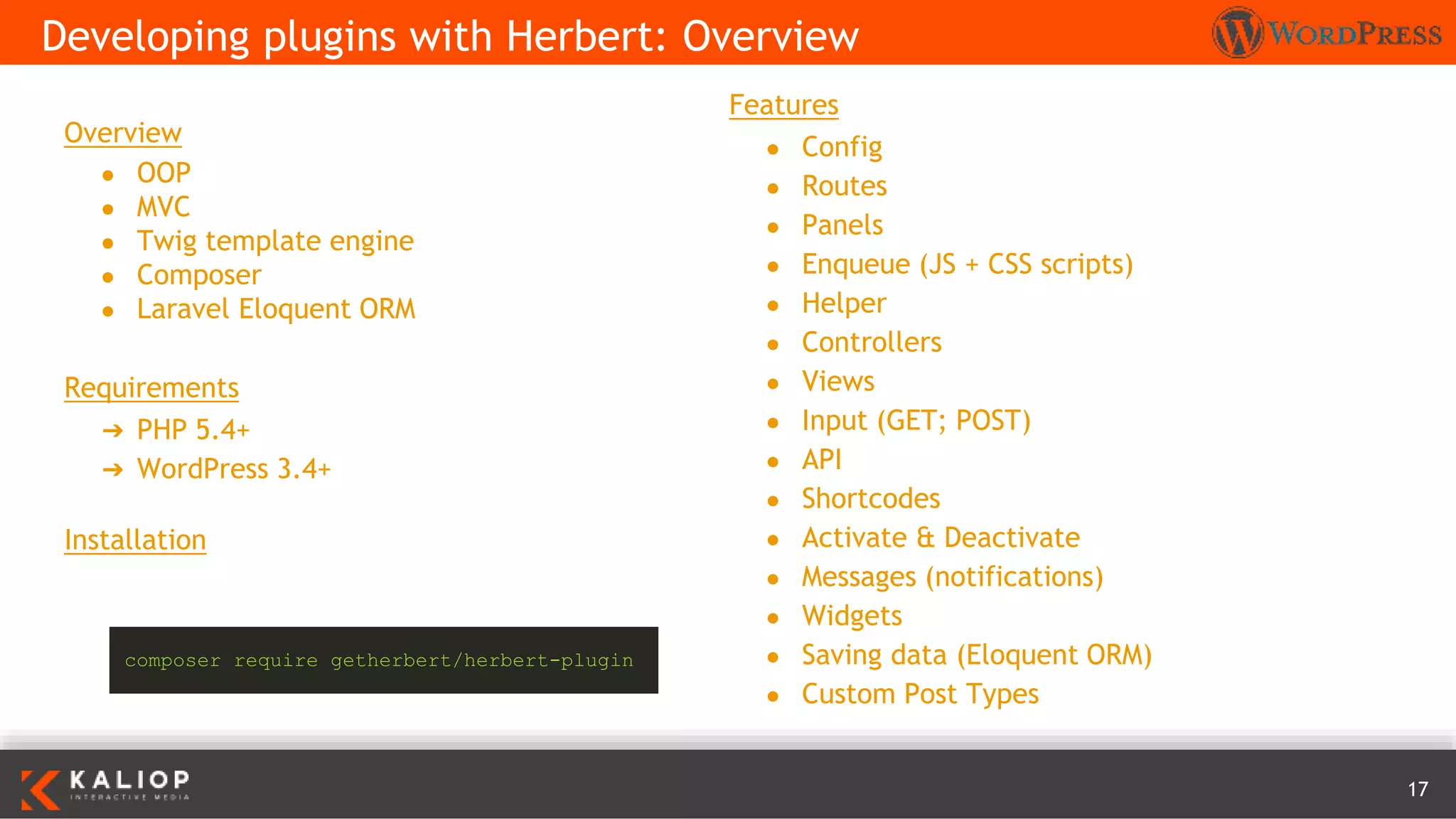 17
Overview
● OOP
● MVC
● Twig template engine
● Composer
● Laravel Eloquent ORM
Requirements
➔ PHP 5.4+
➔ WordPress 3.4+
Installation
Developing plugins with Herbert: Overview
composer require getherbert/herbert-plugin
Features
● Config
● Routes
● Panels
● Enqueue (JS + CSS scripts)
● Helper
● Controllers
● Views
● Input (GET; POST)
● API
● Shortcodes
● Activate & Deactivate
● Messages (notifications)
● Widgets
● Saving data (Eloquent ORM)
● Custom Post Types
 