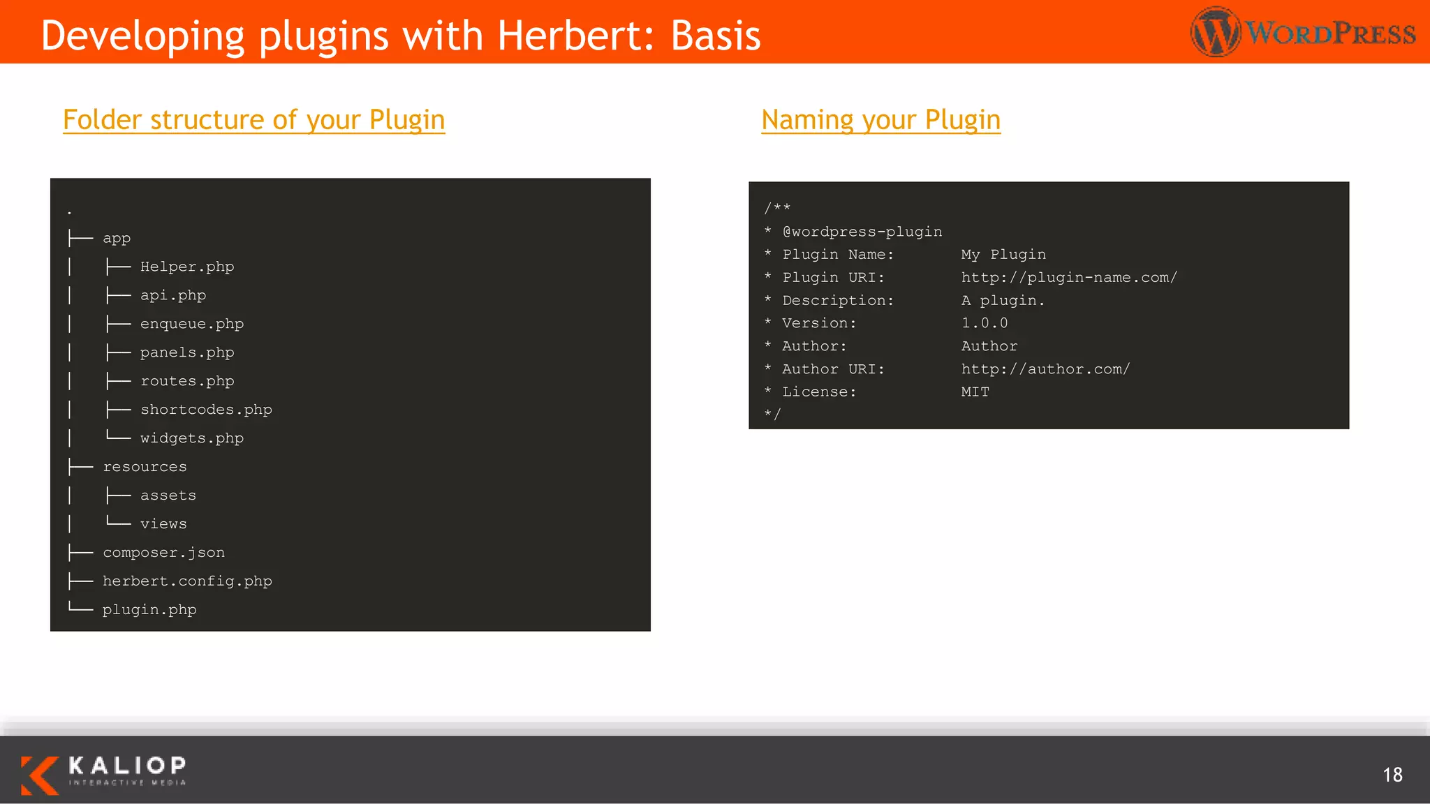 18
Naming your Plugin
Developing plugins with Herbert: Basis
.
├── app
│ ├── Helper.php
│ ├── api.php
│ ├── enqueue.php
│ ├── panels.php
│ ├── routes.php
│ ├── shortcodes.php
│ └── widgets.php
├── resources
│ ├── assets
│ └── views
├── composer.json
├── herbert.config.php
└── plugin.php
/**
* @wordpress-plugin
* Plugin Name: My Plugin
* Plugin URI: http://plugin-name.com/
* Description: A plugin.
* Version: 1.0.0
* Author: Author
* Author URI: http://author.com/
* License: MIT
*/
Folder structure of your Plugin
 