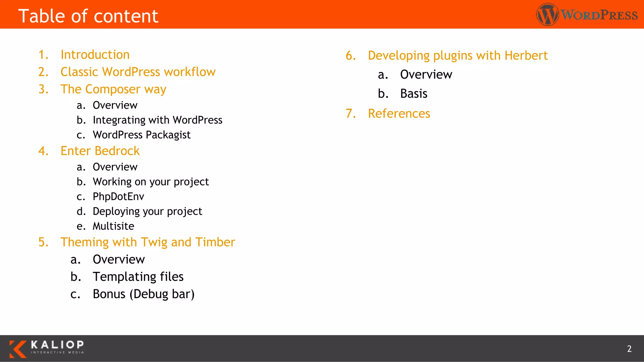 2
1. Introduction
2. Classic WordPress workflow
3. The Composer way
a. Overview
b. Integrating with WordPress
c. WordPress Packagist
4. Enter Bedrock
a. Overview
b. Working on your project
c. PhpDotEnv
d. Deploying your project
e. Multisite
5. Theming with Twig and Timber
a. Overview
b. Templating files
c. Bonus (Debug bar)
Table of content
6. Developing plugins with Herbert
a. Overview
b. Basis
7. References
 