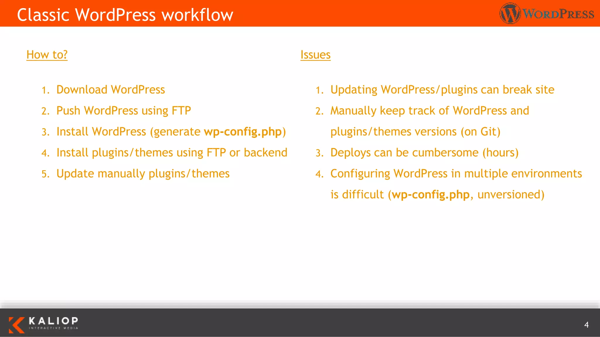 4
How to?
1. Download WordPress
2. Push WordPress using FTP
3. Install WordPress (generate wp-config.php)
4. Install plugins/themes using FTP or backend
5. Update manually plugins/themes
Classic WordPress workflow
Issues
1. Updating WordPress/plugins can break site
2. Manually keep track of WordPress and
plugins/themes versions (on Git)
3. Deploys can be cumbersome (hours)
4. Configuring WordPress in multiple environments
is difficult (wp-config.php, unversioned)
 