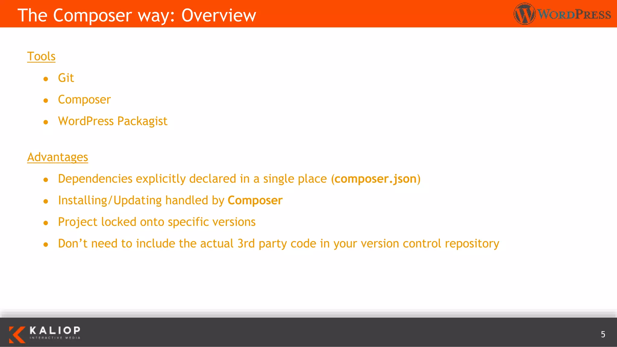 5
Tools
● Git
● Composer
● WordPress Packagist
Advantages
● Dependencies explicitly declared in a single place (composer.json)
● Installing/Updating handled by Composer
● Project locked onto specific versions
● Don’t need to include the actual 3rd party code in your version control repository
The Composer way: Overview
 