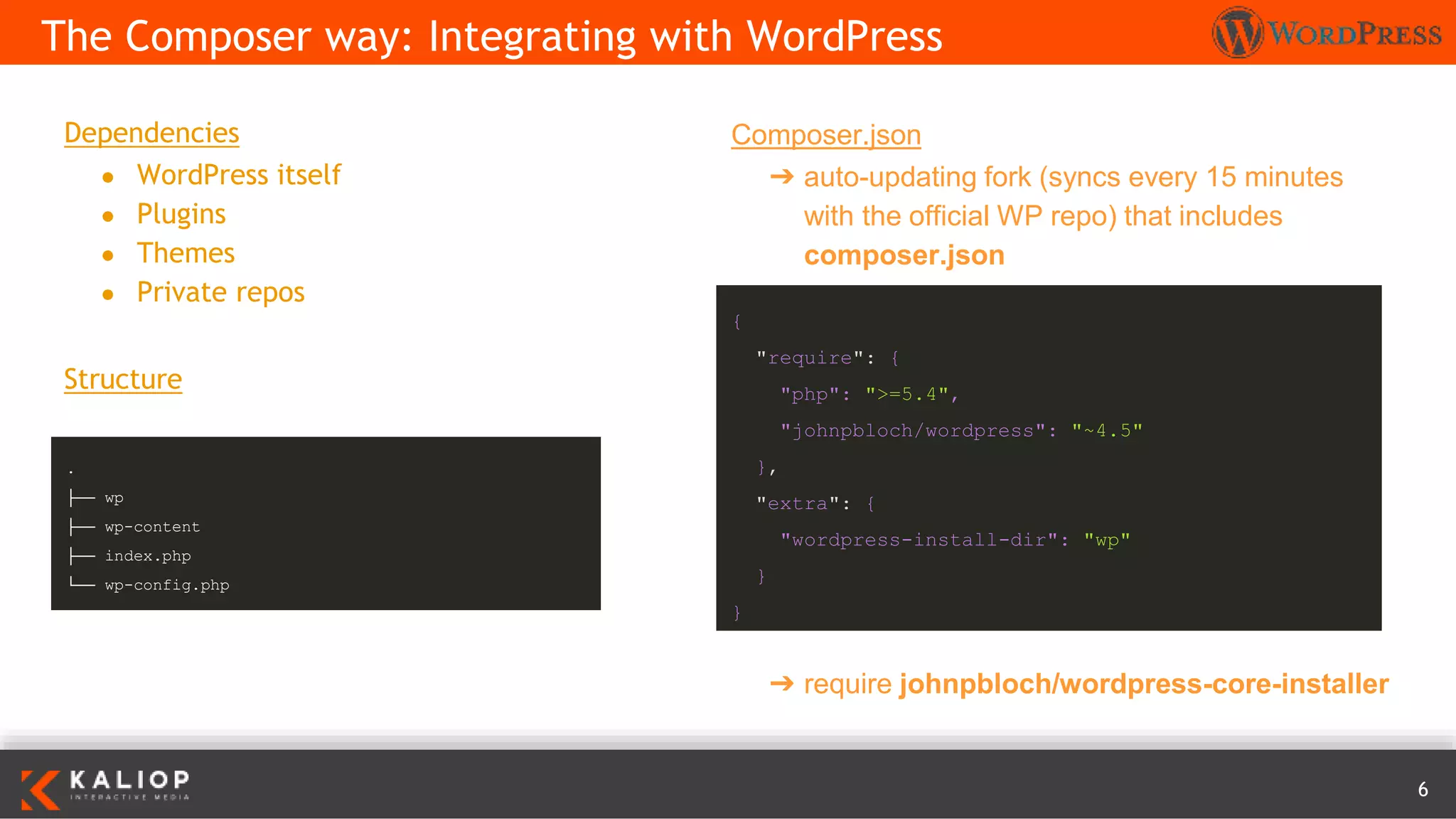 6
Dependencies
● WordPress itself
● Plugins
● Themes
● Private repos
Structure
The Composer way: Integrating with WordPress
Composer.json
➔ auto-updating fork (syncs every 15 minutes
with the official WP repo) that includes
composer.json
{
"require": {
"php": ">=5.4",
"johnpbloch/wordpress": "~4.5"
},
"extra": {
"wordpress-install-dir": "wp"
}
}
.
├── wp
├── wp-content
├── index.php
└── wp-config.php
➔ require johnpbloch/wordpress-core-installer
 