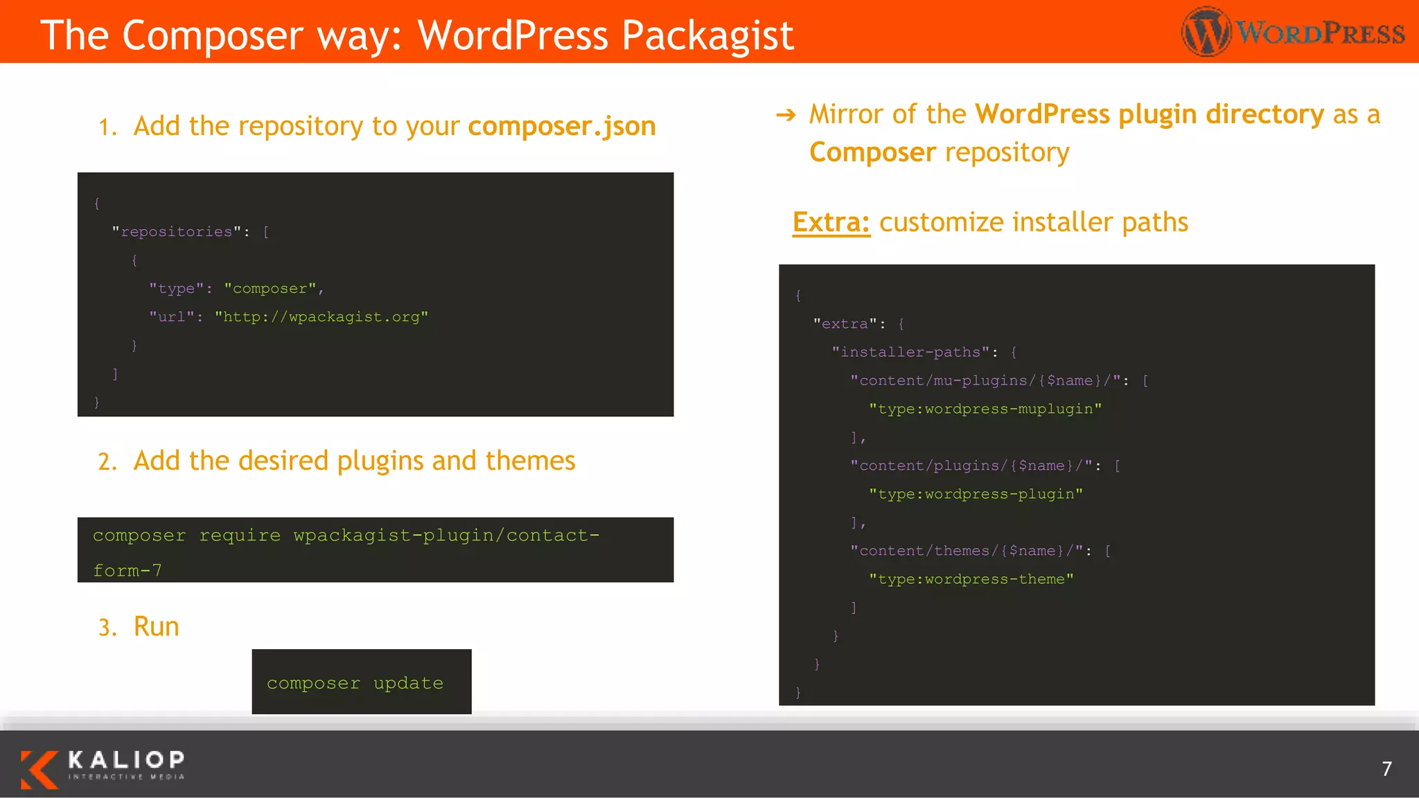 7
➔ Mirror of the WordPress plugin directory as a
Composer repository
The Composer way: WordPress Packagist
{
"extra": {
"installer-paths": {
"content/mu-plugins/{$name}/": [
"type:wordpress-muplugin"
],
"content/plugins/{$name}/": [
"type:wordpress-plugin"
],
"content/themes/{$name}/": [
"type:wordpress-theme"
]
}
}
}
{
"repositories": [
{
"type": "composer",
"url": "http://wpackagist.org"
}
]
}
1. Add the repository to your composer.json
2. Add the desired plugins and themes
3. Run
composer require wpackagist-plugin/contact-
form-7
Extra: customize installer paths
composer update
 