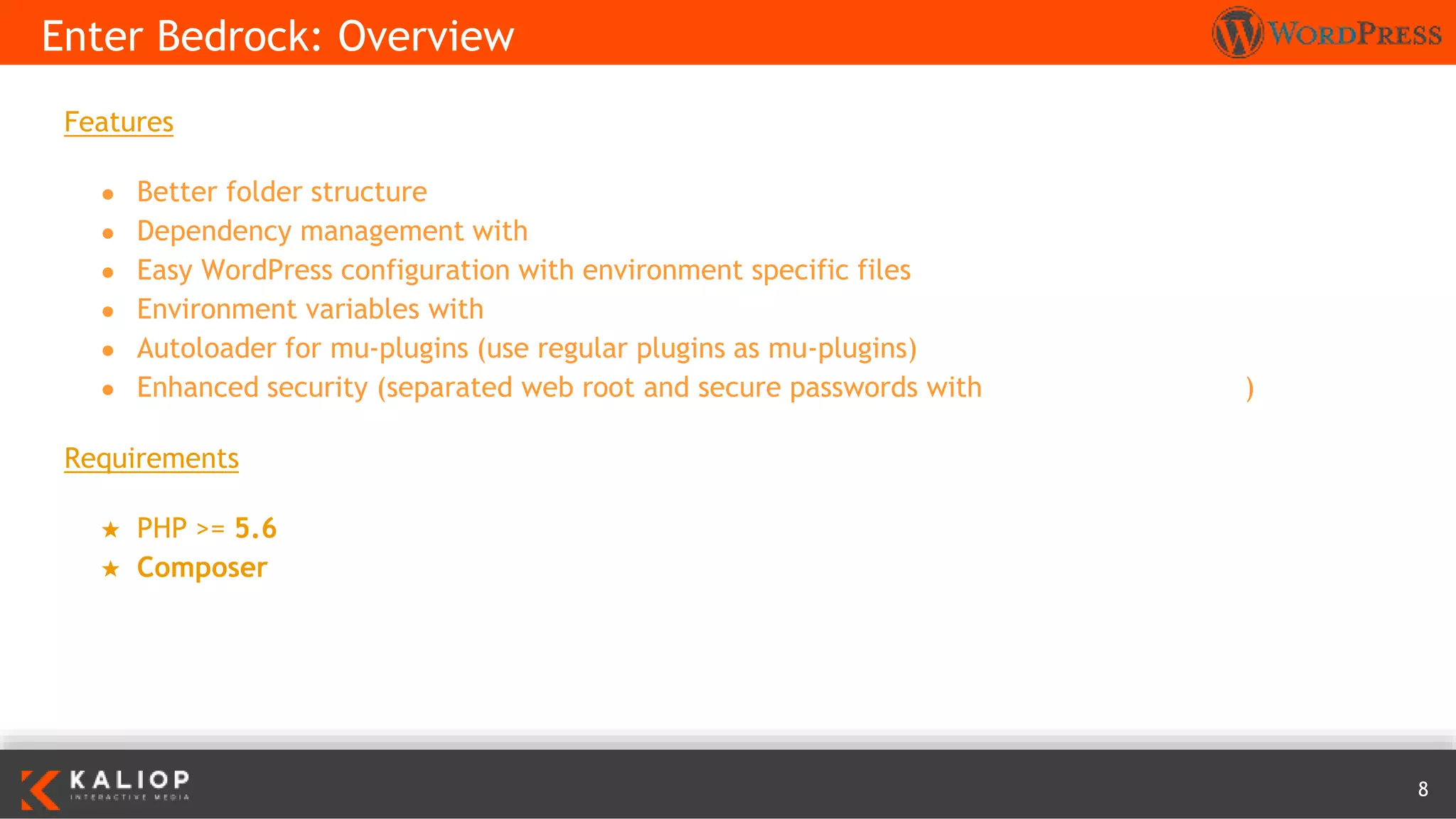 8
Features
● Better folder structure
● Dependency management with Composer
● Easy WordPress configuration with environment specific files
● Environment variables with Dotenv
● Autoloader for mu-plugins (use regular plugins as mu-plugins)
● Enhanced security (separated web root and secure passwords with wp-password-bcrypt)
Requirements
★ PHP >= 5.6
★ Composer
Enter Bedrock: Overview
 