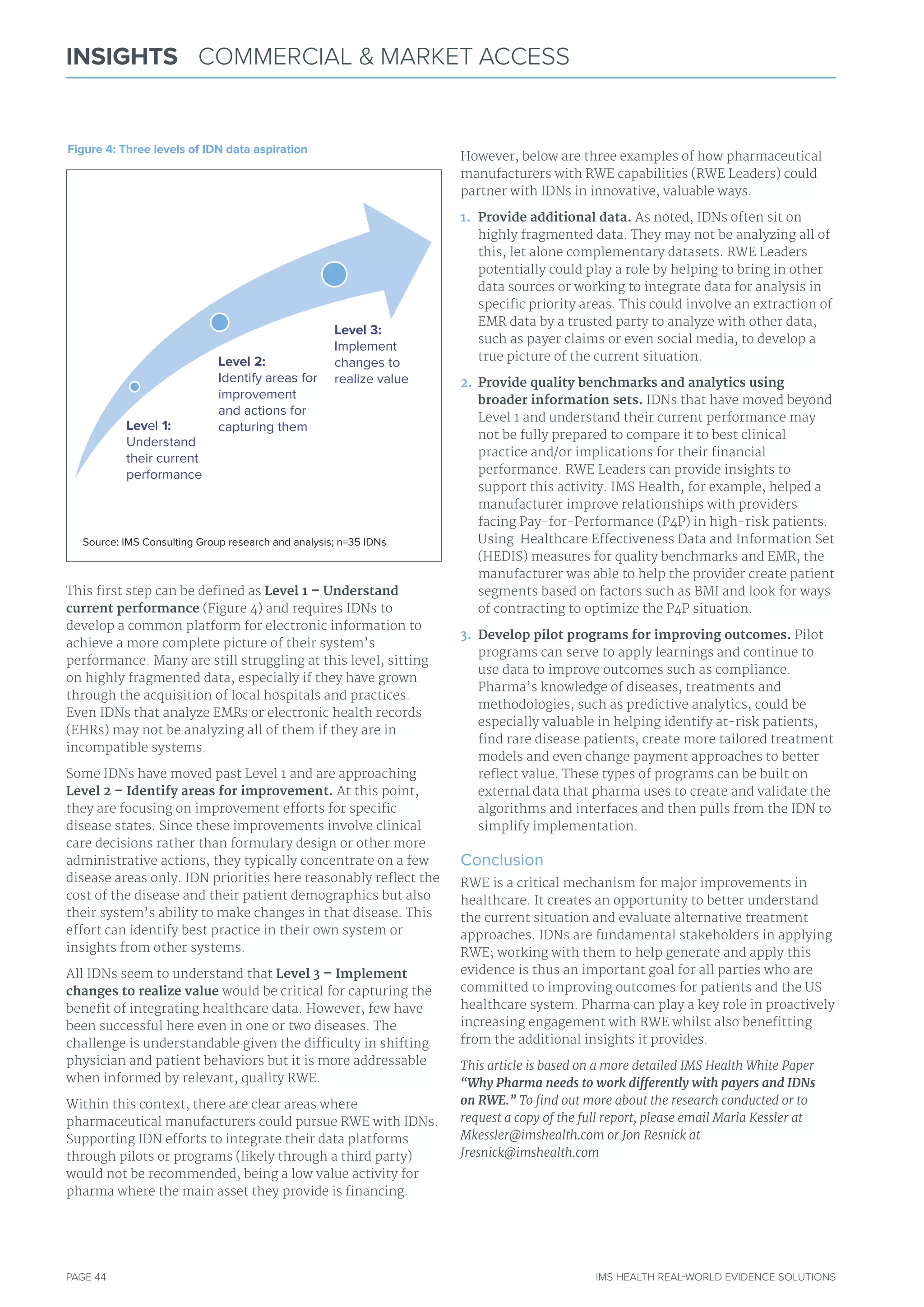 PAGE 44 IMS HEALTH REAL-WORLD EVIDENCE SOLUTIONS
INSIGHTS COMMERCIAL & MARKET ACCESS
This first step can be defined as Level 1 – Understand
current performance (Figure 4) and requires IDNs to
develop a common platform for electronic information to
achieve a more complete picture of their system’s
performance. Many are still struggling at this level, sitting
on highly fragmented data, especially if they have grown
through the acquisition of local hospitals and practices.
Even IDNs that analyze EMRs or electronic health records
(EHRs) may not be analyzing all of them if they are in
incompatible systems.
Some IDNs have moved past Level 1 and are approaching
Level 2 – Identify areas for improvement. At this point,
they are focusing on improvement efforts for specific
disease states. Since these improvements involve clinical
care decisions rather than formulary design or other more
administrative actions, they typically concentrate on a few
disease areas only. IDN priorities here reasonably reflect the
cost of the disease and their patient demographics but also
their system’s ability to make changes in that disease. This
effort can identify best practice in their own system or
insights from other systems.
All IDNs seem to understand that Level 3 – Implement
changes to realize value would be critical for capturing the
benefit of integrating healthcare data. However, few have
been successful here even in one or two diseases. The
challenge is understandable given the difficulty in shifting
physician and patient behaviors but it is more addressable
when informed by relevant, quality RWE.
Within this context, there are clear areas where
pharmaceutical manufacturers could pursue RWE with IDNs.
Supporting IDN efforts to integrate their data platforms
through pilots or programs (likely through a third party)
would not be recommended, being a low value activity for
pharma where the main asset they provide is financing.
However, below are three examples of how pharmaceutical
manufacturers with RWE capabilities (RWE Leaders) could
partner with IDNs in innovative, valuable ways.
1. Provide additional data. As noted, IDNs often sit on
highly fragmented data. They may not be analyzing all of
this, let alone complementary datasets. RWE Leaders
potentially could play a role by helping to bring in other
data sources or working to integrate data for analysis in
specific priority areas. This could involve an extraction of
EMR data by a trusted party to analyze with other data,
such as payer claims or even social media, to develop a
true picture of the current situation.
2. Provide quality benchmarks and analytics using
broader information sets. IDNs that have moved beyond
Level 1 and understand their current performance may
not be fully prepared to compare it to best clinical
practice and/or implications for their financial
performance. RWE Leaders can provide insights to
support this activity. IMS Health, for example, helped a
manufacturer improve relationships with providers
facing Pay-for-Performance (P4P) in high-risk patients.
Using Healthcare Effectiveness Data and Information Set
(HEDIS) measures for quality benchmarks and EMR, the
manufacturer was able to help the provider create patient
segments based on factors such as BMI and look for ways
of contracting to optimize the P4P situation.
3. Develop pilot programs for improving outcomes. Pilot
programs can serve to apply learnings and continue to
use data to improve outcomes such as compliance.
Pharma’s knowledge of diseases, treatments and
methodologies, such as predictive analytics, could be
especially valuable in helping identify at-risk patients,
find rare disease patients, create more tailored treatment
models and even change payment approaches to better
reflect value. These types of programs can be built on
external data that pharma uses to create and validate the
algorithms and interfaces and then pulls from the IDN to
simplify implementation.
Conclusion
RWE is a critical mechanism for major improvements in
healthcare. It creates an opportunity to better understand
the current situation and evaluate alternative treatment
approaches. IDNs are fundamental stakeholders in applying
RWE; working with them to help generate and apply this
evidence is thus an important goal for all parties who are
committed to improving outcomes for patients and the US
healthcare system. Pharma can play a key role in proactively
increasing engagement with RWE whilst also benefitting
from the additional insights it provides.
This article is based on a more detailed IMS Health White Paper
“Why Pharma needs to work differently with payers and IDNs
on RWE.” To find out more about the research conducted or to
request a copy of the full report, please email Marla Kessler at
Mkessler@imshealth.com or Jon Resnick at
Jresnick@imshealth.com
Level 1:
Understand
their current
performance
Level 3:
Implement
changes to
realize value
Level 2:
Identify areas for
improvement
and actions for
capturing them
Figure 4: Three levels of IDN data aspiration
Source: ImS Consulting Group research and analysis; n=35 IDNs
 