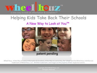 a new way to look at information & ourselves™

         Helping Kids Take Back Their Schools
                                A New Way to Look at You™




                                              patent pending

Wheel Houz, A New Way to Look at Information & Ourselves, A New Way to Look at You, the “wheel” and the Wheel Houz interface are
          trademarks of Wheel Houz, LLC. All Other trademarks and images are the property of their respective owners.


                                                Copyright 2010 Wheel Houz, LLC
                                                      All Rights Reserved
 