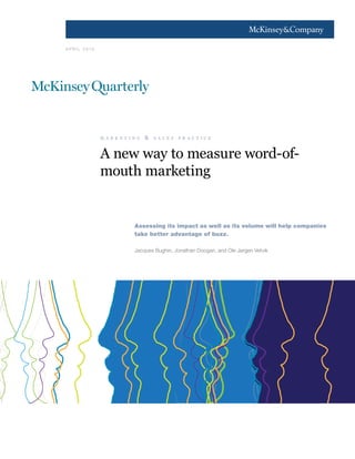 1




A PR I L 2010




                m a r k e t i n g   &   s a l e s   p r a c t i c e



                A new way to measure word-of-
                mouth marketing


                              Assessing its impact as well as its volume will help companies
                              take better advantage of buzz.

                              Jacques Bughin, Jonathan Doogan, and Ole Jørgen Vetvik
 