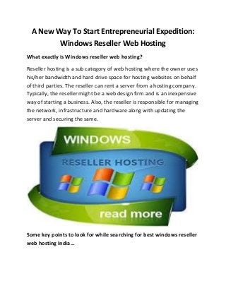 A New Way To Start Entrepreneurial Expedition:
Windows Reseller Web Hosting
What exactly is Windows reseller web hosting?
Reseller hosting is a sub category of web hosting where the owner uses
his/her bandwidth and hard drive space for hosting websites on behalf
of third parties. The reseller can rent a server from a hosting company.
Typically, the reseller might be a web design firm and is an inexpensive
way of starting a business. Also, the reseller is responsible for managing
the network, infrastructure and hardware along with updating the
server and securing the same.
Some key points to look for while searching for best windows reseller
web hosting India…
 