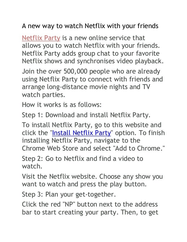 A new way to watch Netflix with your friends
Netflix Party is a new online service that
allows you to watch Netflix with your friends.
Netflix Party adds group chat to your favorite
Netflix shows and synchronises video playback.
Join the over 500,000 people who are already
using Netflix Party to connect with friends and
arrange long-distance movie nights and TV
watch parties.
How it works is as follows:
Step 1: Download and install Netflix Party.
To install Netflix Party, go to this website and
click the "Install Netflix Party" option. To finish
installing Netflix Party, navigate to the
Chrome Web Store and select "Add to Chrome."
Step 2: Go to Netflix and find a video to
watch.
Visit the Netflix website. Choose any show you
want to watch and press the play button.
Step 3: Plan your get-together.
Click the red "NP" button next to the address
bar to start creating your party. Then, to get
 