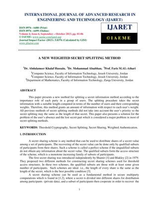 International Journal of Advanced Research in Engineering and Technology (IJARET), ISSN 0976 –
6480(Print), ISSN 0976 – 6499(Online) Volume 4, Issue 6, September – October (2013), © IAEME
1
A NEW WEIGHTED SECRET SPLITTING METHOD
1
Dr. Abdulameer Khalaf Hussain, 2
Dr. Mohammad Alnabhan, 3
Prof. Faris M.AL-Athari
1
Computer Science, Faculty of Information Technology, Jerash University, Jordan
2
Computer Science, Faculty of Information Technology, Jerash University, Jordan
3
Department of Mathematics, Faculty of Information Technology, Zarqa University, Jordan
ABSTRACT
This paper presents a new method for splitting a secret information method according to the
importance role of each party in a group of users. The splitting procedure takes the secret
information with a suitable length computed in terms of the number of users and their corresponding
weights. Therefore, this method grants an amount of information with respect to each user’s weight.
All previous methods of secret splitting methods did not take into account the user’s priority so the
secret splitting may the same as the length of that secret. This paper also presents a solution for the
problem of the user’s absence and the lost secret part which is considered a major problem in most of
secret splitting methods.
KEYWORDS: Threshold Cryptography, Secret Splitting, Secret Sharing, Weighted Authentication.
I. INTRODUCTION
A secret sharing scheme is any method that can be used to distribute shares of a secret value
among a set of participants. The recovering of the secret value can be done only by qualified subsets
of participants from their shares. Such a scheme is called a perfect scheme if the unqualified subsets
do not obtain any information about the secret value. The qualified subsets form the access structure
of the scheme, which is a monotone increasing family of subsets of participants.
The first secret sharing was introduced independently by Shamir [1] and Blakley [2] in 1979.
They proposed two different methods for constructing secret sharing schemes used for threshold
access structures. In these two schemes, the qualified subsets are those with at least some given
number of participants. Such schemes are ideal. i.e., the length of every share is the same as the
length of the secret, which is the best possible condition [3].
A secret sharing scheme can be used as a fundamental method in secure multiparty
computations which is found in [1,2], where a secret is divided into different shares for distribution
among participants (private data), and a subset of participants then cooperate in order to recover the
INTERNATIONAL JOURNAL OF ADVANCED RESEARCH IN
ENGINEERING AND TECHNOLOGY (IJARET)
ISSN 0976 - 6480 (Print)
ISSN 0976 - 6499 (Online)
Volume 4, Issue 6, September – October 2013, pp. 01-06
© IAEME: www.iaeme.com/ijaret.asp
Journal Impact Factor (2013): 5.8376 (Calculated by GISI)
www.jifactor.com
IJARET
© I A E M E
 