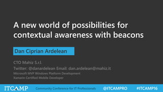 @ITCAMPRO #ITCAMP16Community Conference for IT Professionals
A new world of possibilities for
contextual awareness with beacons
Dan Ciprian Ardelean
CTO Mahiz S.r.l.
Twitter: @danardelean Email: dan.ardelean@mahiz.it
Microsoft MVP Windows Platform Development
Xamarin Certified Mobile Developer
 